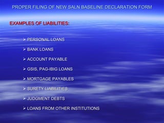 PROPER FILING OF NEW SALN BASELINE DECLARATION FORM


EXAMPLES OF LIABILITIES:


      PERSONAL LOANS

      BANK LOANS

      ACCOUNT PAYABLE

      GSIS, PAG-IBIG LOANS

      MORTGAGE PAYABLES

      SURETY LIABILITIES

      JUDGMENT DEBTS

      LOANS FROM OTHER INSTITUTIONS
 