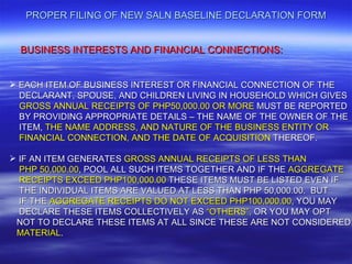PROPER FILING OF NEW SALN BASELINE DECLARATION FORM


  BUSINESS INTERESTS AND FINANCIAL CONNECTIONS:


 EACH ITEM OF BUSINESS INTEREST OR FINANCIAL CONNECTION OF THE
  DECLARANT, SPOUSE, AND CHILDREN LIVING IN HOUSEHOLD WHICH GIVES
  GROSS ANNUAL RECEIPTS OF PHP50,000.00 OR MORE MUST BE REPORTED
  BY PROVIDING APPROPRIATE DETAILS – THE NAME OF THE OWNER OF THE
  ITEM, THE NAME ADDRESS, AND NATURE OF THE BUSINESS ENTITY OR
  FINANCIAL CONNECTION, AND THE DATE OF ACQUISITION THEREOF.

 IF AN ITEM GENERATES GROSS ANNUAL RECEIPTS OF LESS THAN
  PHP 50,000.00, POOL ALL SUCH ITEMS TOGETHER AND IF THE AGGREGATE
  RECEIPTS EXCEED PHP100,000.00 THESE ITEMS MUST BE LISTED EVEN IF
  THE INDIVIDUAL ITEMS ARE VALUED AT LESS THAN PHP 50,000.00. BUT
  IF THE AGGREGATE RECEIPTS DO NOT EXCEED PHP100,000.00, YOU MAY
  DECLARE THESE ITEMS COLLECTIVELY AS “OTHERS”, OR YOU MAY OPT
 NOT TO DECLARE THESE ITEMS AT ALL SINCE THESE ARE NOT CONSIDERED
 MATERIAL.
 