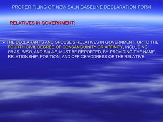 PROPER FILING OF NEW SALN BASELINE DECLARATION FORM


   RELATIVES IN GOVERNMENT:



 THE DECLARANT’S AND SPOUSE’S RELATIVES IN GOVERNMENT, UP TO THE
   FOURTH CIVIL DEGREE OF CONSANGUINITY OR AFFINITY, INCLUDING
   BILAS, INSO, AND BALAE, MUST BE REPORTED, BY PROVIDING THE NAME,
   RELATIONSHIP, POSITION, AND OFFICE/ADDRESS OF THE RELATIVE.
 