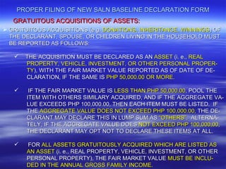 PROPER FILING OF NEW SALN BASELINE DECLARATION FORM
   GRATUITOUS ACQUISITIONS OF ASSETS:
 GRATUITOUS ACQUISITIONS (e.g. DONATIONS, INHERITANCE, WINNINGS) OF
  THE DECLARANT, SPOUSE, OR CHILDREN LIVING IN THE HOUSEHOLD MUST
  BE REPORTED AS FOLLOWS:

      THE ACQUISITION MUST BE DECLARED AS AN ASSET (i. e., REAL
       PROPERTY, VEHICLE, INVESTMENT, OR OTHER PERSONAL PROPER-
       TY), WITH THE FAIR MARKET VALUE REPORTED AS OF DATE OF DE-
       CLARATION, IF THE SAME IS PHP 50,000.00 OR MORE.

       IF THE FAIR MARKET VALUE IS LESS THAN PHP 50,000.00, POOL THE
       ITEM WITH OTHERS SIMILARY ACQUIRED, AND IF THE AGGREGATE VA-
       LUE EXCEEDS PHP 100,000.00, THEN EACH ITEM MUST BE LISTED. IF
       THE AGGREGATE VALUE DOES NOT EXCEED PHP 100,000.00, THE DE-
       CLARANT MAY DECLARE THIS IN LUMP SUM AS “OTHERS”, ALTERNA-
       TELY, IF THE AGGREGATE VALUE DOES NOT EXCEED PHP 100,000,00,
       THE DECLARANT MAY OPT NOT TO DECLARE THESE ITEMS AT ALL.

      FOR ALL ASSETS GRATUITOUSLY ACQUIRED WHICH ARE LISTED AS
       AN ASSET (i. e., REAL PROPERTY, VEHICLE, INVESTMENT, OR OTHER
       PERSONAL PROPERTY), THE FAIR MARKET VALUE MUST BE INCLU-
       DED IN THE ANNUAL GROSS FAMILY INCOME.
 