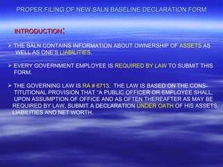 PROPER FILING OF NEW SALN BASELINE DECLARATION FORM


 INTRODUCTION   :
 THE SALN CONTAINS INFORMATION ABOUT OWNERSHIP OF ASSETS AS
   WELL AS ONE’S LIABILITIES.

 EVERY GOVERNMENT EMPLOYEE IS REQUIRED BY LAW TO SUBMIT THIS
  FORM.

 THE GOVERNING LAW IS RA # 6713. THE LAW IS BASED ON THE CONS-
  TITUTIONAL PROVISION THAT “A PUBLIC OFFICER OR EMPLOYEE SHALL,
  UPON ASSUMPTION OF OFFICE AND AS OFTEN THEREAFTER AS MAY BE
 REQUIRED BY LAW, SUBMIT A DECLARATION UNDER OATH OF HIS ASSETS,
 LIABILITIES AND NET WORTH.
 