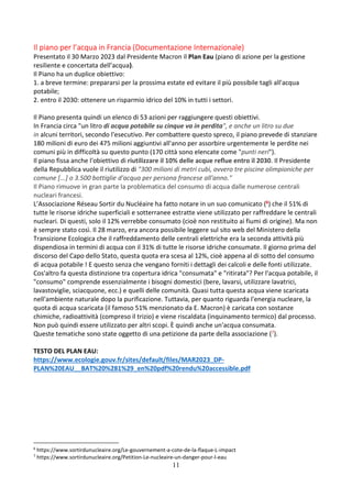 11
Il piano per l’acqua in Francia (Documentazione Internazionale)
Presentato il 30 Marzo 2023 dal Presidente Macron il Plan Eau (piano di azione per la gestione
resiliente e concertata dell’acqua).
Il Piano ha un duplice obiettivo:
1. a breve termine: prepararsi per la prossima estate ed evitare il più possibile tagli all'acqua
potabile;
2. entro il 2030: ottenere un risparmio idrico del 10% in tutti i settori.
Il Piano presenta quindi un elenco di 53 azioni per raggiungere questi obiettivi.
In Francia circa "un litro di acqua potabile su cinque va in perdita", e anche un litro su due
in alcuni territori, secondo l'esecutivo. Per combattere questo spreco, il piano prevede di stanziare
180 milioni di euro dei 475 milioni aggiuntivi all'anno per assorbire urgentemente le perdite nei
comuni più in difficoltà su questo punto (170 città sono elencate come "punti neri").
Il piano fissa anche l'obiettivo di riutilizzare il 10% delle acque reflue entro il 2030. Il Presidente
della Repubblica vuole il riutilizzo di "300 milioni di metri cubi, ovvero tre piscine olimpioniche per
comune [...] o 3.500 bottiglie d'acqua per persona francese all'anno."
Il Piano rimuove in gran parte la problematica del consumo di acqua dalle numerose centrali
nucleari francesi.
L’Associazione Réseau Sortir du Nucléaire ha fatto notare in un suo comunicato (6) che il 51% di
tutte le risorse idriche superficiali e sotterranee estratte viene utilizzato per raffreddare le centrali
nucleari. Di questi, solo il 12% verrebbe consumato (cioè non restituito ai fiumi di origine). Ma non
è sempre stato così. Il 28 marzo, era ancora possibile leggere sul sito web del Ministero della
Transizione Ecologica che il raffreddamento delle centrali elettriche era la seconda attività più
dispendiosa in termini di acqua con il 31% di tutte le risorse idriche consumate. Il giorno prima del
discorso del Capo dello Stato, questa quota era scesa al 12%, cioè appena al di sotto del consumo
di acqua potabile ! E questo senza che vengano forniti i dettagli dei calcoli e delle fonti utilizzate.
Cos'altro fa questa distinzione tra copertura idrica "consumata" e "ritirata"? Per l'acqua potabile, il
"consumo" comprende essenzialmente i bisogni domestici (bere, lavarsi, utilizzare lavatrici,
lavastoviglie, sciacquone, ecc.) e quelli delle comunità. Quasi tutta questa acqua viene scaricata
nell'ambiente naturale dopo la purificazione. Tuttavia, per quanto riguarda l'energia nucleare, la
quota di acqua scaricata (il famoso 51% menzionato da E. Macron) è caricata con sostanze
chimiche, radioattività (compreso il trizio) e viene riscaldata (inquinamento termico) dal processo.
Non può quindi essere utilizzato per altri scopi. È quindi anche un'acqua consumata.
Queste tematiche sono state oggetto di una petizione da parte della associazione (7).
TESTO DEL PLAN EAU:
https://www.ecologie.gouv.fr/sites/default/files/MAR2023_DP-
PLAN%20EAU__BAT%20%281%29_en%20pdf%20rendu%20accessible.pdf
6
https://www.sortirdunucleaire.org/Le-gouvernement-a-cote-de-la-flaque-L-impact
7
https://www.sortirdunucleaire.org/Petition-Le-nucleaire-un-danger-pour-l-eau
 