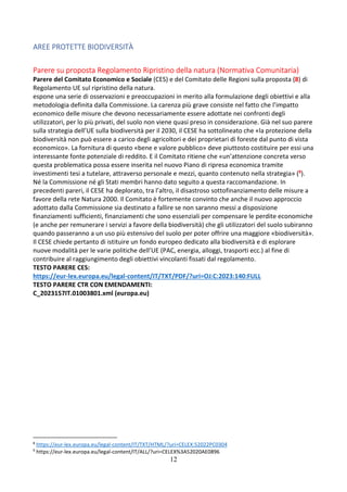12
AREE PROTETTE BIODIVERSITÀ
Parere su proposta Regolamento Ripristino della natura (Normativa Comunitaria)
Parere del Comitato Economico e Sociale (CES) e del Comitato delle Regioni sulla proposta (8) di
Regolamento UE sul ripristino della natura.
espone una serie di osservazioni e preoccupazioni in merito alla formulazione degli obiettivi e alla
metodologia definita dalla Commissione. La carenza più grave consiste nel fatto che l’impatto
economico delle misure che devono necessariamente essere adottate nei confronti degli
utilizzatori, per lo più privati, del suolo non viene quasi preso in considerazione. Già nel suo parere
sulla strategia dell’UE sulla biodiversità per il 2030, il CESE ha sottolineato che «la protezione della
biodiversità non può essere a carico degli agricoltori e dei proprietari di foreste dal punto di vista
economico». La fornitura di questo «bene e valore pubblico» deve piuttosto costituire per essi una
interessante fonte potenziale di reddito. E il Comitato ritiene che «un’attenzione concreta verso
questa problematica possa essere inserita nel nuovo Piano di ripresa economica tramite
investimenti tesi a tutelare, attraverso personale e mezzi, quanto contenuto nella strategia» (9).
Né la Commissione né gli Stati membri hanno dato seguito a questa raccomandazione. In
precedenti pareri, il CESE ha deplorato, tra l’altro, il disastroso sottofinanziamento delle misure a
favore della rete Natura 2000. Il Comitato è fortemente convinto che anche il nuovo approccio
adottato dalla Commissione sia destinato a fallire se non saranno messi a disposizione
finanziamenti sufficienti, finanziamenti che sono essenziali per compensare le perdite economiche
(e anche per remunerare i servizi a favore della biodiversità) che gli utilizzatori del suolo subiranno
quando passeranno a un uso più estensivo del suolo per poter offrire una maggiore «biodiversità».
Il CESE chiede pertanto di istituire un fondo europeo dedicato alla biodiversità e di esplorare
nuove modalità per le varie politiche dell’UE (PAC, energia, alloggi, trasporti ecc.) al fine di
contribuire al raggiungimento degli obiettivi vincolanti fissati dal regolamento.
TESTO PARERE CES:
https://eur-lex.europa.eu/legal-content/IT/TXT/PDF/?uri=OJ:C:2023:140:FULL
TESTO PARERE CTR CON EMENDAMENTI:
C_2023157IT.01003801.xml (europa.eu)
8
https://eur-lex.europa.eu/legal-content/IT/TXT/HTML/?uri=CELEX:52022PC0304
9
https://eur-lex.europa.eu/legal-content/IT/ALL/?uri=CELEX%3A52020AE0896
 