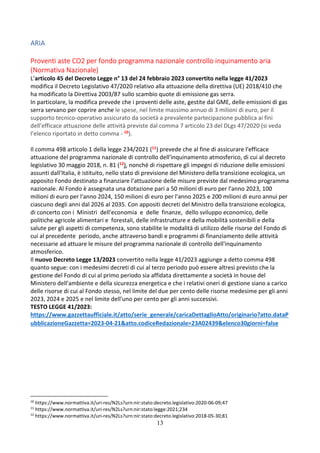 13
ARIA
Proventi aste CO2 per fondo programma nazionale controllo inquinamento aria
(Normativa Nazionale)
L’articolo 45 del Decreto Legge n° 13 del 24 febbraio 2023 convertito nella legge 41/2023
modifica il Decreto Legislativo 47/2020 relativo alla attuazione della direttiva (UE) 2018/410 che
ha modificato la Direttiva 2003/87 sullo scambio quote di emissione gas serra.
In particolare, la modifica prevede che i proventi delle aste, gestite dal GME, delle emissioni di gas
serra servano per coprire anche le spese, nel limite massimo annuo di 3 milioni di euro, per il
supporto tecnico-operativo assicurato da società a prevalente partecipazione pubblica ai fini
dell'efficace attuazione delle attività previste dal comma 7 articolo 23 del DLgs 47/2020 (si veda
l’elenco riportato in detto comma - 10).
Il comma 498 articolo 1 della legge 234/2021 (11) prevede che al fine di assicurare l'efficace
attuazione del programma nazionale di controllo dell'inquinamento atmosferico, di cui al decreto
legislativo 30 maggio 2018, n. 81 (12), nonché di rispettare gli impegni di riduzione delle emissioni
assunti dall'Italia, è istituito, nello stato di previsione del Ministero della transizione ecologica, un
apposito Fondo destinato a finanziare l'attuazione delle misure previste dal medesimo programma
nazionale. Al Fondo è assegnata una dotazione pari a 50 milioni di euro per l'anno 2023, 100
milioni di euro per l'anno 2024, 150 milioni di euro per l'anno 2025 e 200 milioni di euro annui per
ciascuno degli anni dal 2026 al 2035. Con appositi decreti del Ministro della transizione ecologica,
di concerto con i Ministri dell'economia e delle finanze, dello sviluppo economico, delle
politiche agricole alimentari e forestali, delle infrastrutture e della mobilità sostenibili e della
salute per gli aspetti di competenza, sono stabilite le modalità di utilizzo delle risorse del Fondo di
cui al precedente periodo, anche attraverso bandi e programmi di finanziamento delle attività
necessarie ad attuare le misure del programma nazionale di controllo dell'inquinamento
atmosferico.
Il nuovo Decreto Legge 13/2023 convertito nella legge 41/2023 aggiunge a detto comma 498
quanto segue: con i medesimi decreti di cui al terzo periodo può essere altresì previsto che la
gestione del Fondo di cui al primo periodo sia affidata direttamente a società in house del
Ministero dell'ambiente e della sicurezza energetica e che i relativi oneri di gestione siano a carico
delle risorse di cui al Fondo stesso, nel limite del due per cento delle risorse medesime per gli anni
2023, 2024 e 2025 e nel limite dell'uno per cento per gli anni successivi.
TESTO LEGGE 41/2023:
https://www.gazzettaufficiale.it/atto/serie_generale/caricaDettaglioAtto/originario?atto.dataP
ubblicazioneGazzetta=2023-04-21&atto.codiceRedazionale=23A02439&elenco30giorni=false
10
https://www.normattiva.it/uri-res/N2Ls?urn:nir:stato:decreto.legislativo:2020-06-09;47
11
https://www.normattiva.it/uri-res/N2Ls?urn:nir:stato:legge:2021;234
12
https://www.normattiva.it/uri-res/N2Ls?urn:nir:stato:decreto.legislativo:2018-05-30;81
 
