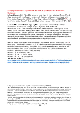 14
Risorse per eliminare i superamenti dei limiti di qualità dell’aria (Normativa
Nazionale)
La legge 28 giugno 2019 (13), n. 58 al comma 14-ter articolo 30 aveva istituito un fondo al fine di
disporre misure nelle varie Regioni per risolvere la situazione relativa superamento dei valori
limite relativi alle polveri sottili (PM10), di cui alla procedura di infrazione n. 2014/2147 (14) e dei
valori limite relativi al biossido di azoto (NO2), di cui alla procedura di infrazione n. 2015/2043 (15).
Il comma 2-ter articolo 45 della legge 41/2023 prevede che le risorse di detto fondo sono
incrementate di 30 milioni di euro per ciascuno degli anni 2023, 2024 e 2025.
Ma mentre la finalità nella versione precedente del 2019 erano chiare ora con questo nuovo
comma 2-ter si ampliano in modo confuso. Infatti, detto comma afferma che le nuove risorse sono
finalizzate non solo a risolvere i problemi di superamenti dei limiti di legge degli inquinanti dell’aria
ma anche a “per sostenere gli investimenti per far fronte all'emergenza energetica in atto per
impianti a fonti di energia rinnovabili e biocarburanti e per infrastrutture di ricarica elettrica per i
veicoli anche del trasporto pubblico locale ovvero utilizzati in agricoltura.”
Le nuove risorse sono coperte con corrispondente riduzione del Fondo di cui al comma 498 (16)
dell'articolo 1 della legge 30 dicembre 2021, n. 234 che deve finanziare il programma di riduzione
dell’inquinamento atmosferico di cui peraltro tratto in questa NewsAmbiente (vedi paragrafo
intitolato Proventi aste CO2 per fondo programma nazionale controllo inquinamento aria)
Quindi ora le risorse del suddetto Fondo passano
Per il 2023 da 50 a 20 milioni di euro
Per il 2024 da 100 a 70 milioni di euro
Per il 2025 da 150 a 120 milioni di euro.
TESTO LEGGE 41/2023:
https://www.gazzettaufficiale.it/atto/serie_generale/caricaDettaglioAtto/originario?atto.dataP
ubblicazioneGazzetta=2023-04-21&atto.codiceRedazionale=23A02439&elenco30giorni=false
13
https://www.normattiva.it/uri-res/N2Ls?urn:nir:stato:decreto.legge:2019;34
14 La prima infrazione, 2014/2147, si concretizza nel 2020 nella sentenza Corte Giustizia (causa 644/18); secondo la
Commissione, dal 2008 l’Italia ha superato, in maniera sistematica e continuata, nelle zone interessate, i valori limite
giornaliero e annuale applicabili alle concentrazioni di particelle PM10 e non ha adottato misure appropriate per
garantire il rispetto dei valori limite fissati per le particelle PM10 nell’insieme delle zone interessate. Le Regioni
coinvolte in questa sentenza sono: Campania, Emilia Romagna, Lazio, Lombardia, Piemonte, Puglia, Sicilia, Toscana,
Umbria, Veneto.
15 Per la seconda infrazione (2015/2043) la Commissione apre un contenzioso facendo ricorso alla Corte europea di
giustizia (causa 573/19) per il superamento sistematico e continuato dei valori limite del biossido di azoto e per non
aver adottato misure appropriate per garantirne il rispetto dei valori limite. Le regioni coinvolte sono Lazio, Liguria,
Lombardia, Piemonte, Sicilia, Toscana.
16
https://www.normattiva.it/uri-res/N2Ls?urn:nir:stato:legge:2021;234
 