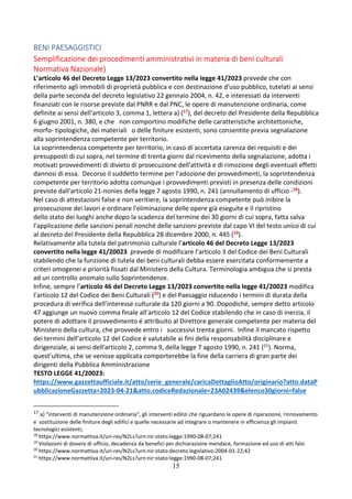 15
BENI PAESAGGISTICI
Semplificazione dei procedimenti amministrativi in materia di beni culturali
Normativa Nazionale)
L’articolo 46 del Decreto Legge 13/2023 convertito nella legge 41/2023 prevede che con
riferimento agli immobili di proprietà pubblica e con destinazione d'uso pubblico, tutelati ai sensi
della parte seconda del decreto legislativo 22 gennaio 2004, n. 42, e interessati da interventi
finanziati con le risorse previste dal PNRR e dal PNC, le opere di manutenzione ordinaria, come
definite ai sensi dell'articolo 3, comma 1, lettera a) (17), del decreto del Presidente della Repubblica
6 giugno 2001, n. 380, e che non comportino modifiche delle caratteristiche architettoniche,
morfo- tipologiche, dei materiali o delle finiture esistenti, sono consentite previa segnalazione
alla soprintendenza competente per territorio.
La soprintendenza competente per territorio, in caso di accertata carenza dei requisiti e dei
presupposti di cui sopra, nel termine di trenta giorni dal ricevimento della segnalazione, adotta i
motivati provvedimenti di divieto di prosecuzione dell'attività e di rimozione degli eventuali effetti
dannosi di essa. Decorso il suddetto termine per l'adozione dei provvedimenti, la soprintendenza
competente per territorio adotta comunque i provvedimenti previsti in presenza delle condizioni
previste dall'articolo 21-nonies della legge 7 agosto 1990, n. 241 (annullamento di ufficio -18).
Nel caso di attestazioni false e non veritiere, la soprintendenza competente può inibire la
prosecuzione dei lavori e ordinare l'eliminazione delle opere già eseguite e il ripristino
dello stato dei luoghi anche dopo la scadenza del termine dei 30 giorni di cui sopra, fatta salva
l'applicazione delle sanzioni penali nonché delle sanzioni previste dal capo VI del testo unico di cui
al decreto del Presidente della Repubblica 28 dicembre 2000, n. 445 (19).
Relativamente alla tutela del patrimonio culturale l’articolo 46 del Decreto Legge 13/2023
convertito nella legge 41/20023 prevede di modificare l’articolo 3 del Codice dei Beni Culturali
stabilendo che la funzione di tutela dei beni culturali debba essere esercitata conformemente a
criteri omogenei e priorità fissati dal Ministero della Cultura. Terminologia ambigua che si presta
ad un controllo anomalo sullo Soprintendenze.
Infine, sempre l’articolo 46 del Decreto Legge 13/2023 convertito nella legge 41/20023 modifica
l’articolo 12 del Codice dei Beni Culturali (20) e del Paesaggio riducendo i termini di durata della
procedura di verifica dell’interesse culturale da 120 giorni a 90. Dopodiché, sempre detto articolo
47 aggiunge un nuovo comma finale all’articolo 12 del Codice stabilendo che in caso di inerzia, il
potere di adottare il provvedimento é attribuito al Direttore generale competente per materia del
Ministero della cultura, che provvede entro i successivi trenta giorni. Infine il mancato rispetto
dei termini dell’articolo 12 del Codice è valutabile ai fini della responsabilità disciplinare e
dirigenziale, ai sensi dell'articolo 2, comma 9, della legge 7 agosto 1990, n. 241 (21). Norma,
quest’ultima, che se venisse applicata comporterebbe la fine della carriera di gran parte dei
dirigenti della Pubblica Amministrazione
TESTO LEGGE 41/20023:
https://www.gazzettaufficiale.it/atto/serie_generale/caricaDettaglioAtto/originario?atto.dataP
ubblicazioneGazzetta=2023-04-21&atto.codiceRedazionale=23A02439&elenco30giorni=false
17 a) "interventi di manutenzione ordinaria", gli interventi edilizi che riguardano le opere di riparazione, rinnovamento
e sostituzione delle finiture degli edifici e quelle necessarie ad integrare o mantenere in efficienza gli impianti
tecnologici esistenti;
18
https://www.normattiva.it/uri-res/N2Ls?urn:nir:stato:legge:1990-08-07;241
19
Violazioni di dovere di ufficio, decadenza da benefici per dichiarazione mendace, formazione ed uso di atti falsi
20
https://www.normattiva.it/uri-res/N2Ls?urn:nir:stato:decreto.legislativo:2004-01-22;42
21
https://www.normattiva.it/uri-res/N2Ls?urn:nir:stato:legge:1990-08-07;241
 