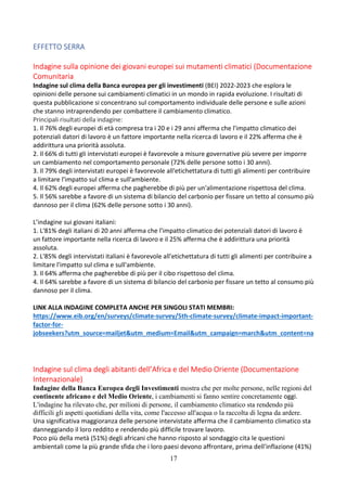 17
EFFETTO SERRA
Indagine sulla opinione dei giovani europei sui mutamenti climatici (Documentazione
Comunitaria
Indagine sul clima della Banca europea per gli investimenti (BEI) 2022-2023 che esplora le
opinioni delle persone sui cambiamenti climatici in un mondo in rapida evoluzione. I risultati di
questa pubblicazione si concentrano sul comportamento individuale delle persone e sulle azioni
che stanno intraprendendo per combattere il cambiamento climatico.
Principali risultati della indagine:
1. Il 76% degli europei di età compresa tra i 20 e i 29 anni afferma che l'impatto climatico dei
potenziali datori di lavoro è un fattore importante nella ricerca di lavoro e il 22% afferma che è
addirittura una priorità assoluta.
2. Il 66% di tutti gli intervistati europei è favorevole a misure governative più severe per imporre
un cambiamento nel comportamento personale (72% delle persone sotto i 30 anni).
3. Il 79% degli intervistati europei è favorevole all'etichettatura di tutti gli alimenti per contribuire
a limitare l'impatto sul clima e sull'ambiente.
4. Il 62% degli europei afferma che pagherebbe di più per un'alimentazione rispettosa del clima.
5. Il 56% sarebbe a favore di un sistema di bilancio del carbonio per fissare un tetto al consumo più
dannoso per il clima (62% delle persone sotto i 30 anni).
L’indagine sui giovani italiani:
1. L'81% degli italiani di 20 anni afferma che l'impatto climatico dei potenziali datori di lavoro è
un fattore importante nella ricerca di lavoro e il 25% afferma che è addirittura una priorità
assoluta.
2. L'85% degli intervistati italiani è favorevole all'etichettatura di tutti gli alimenti per contribuire a
limitare l'impatto sul clima e sull'ambiente.
3. Il 64% afferma che pagherebbe di più per il cibo rispettoso del clima.
4. Il 64% sarebbe a favore di un sistema di bilancio del carbonio per fissare un tetto al consumo più
dannoso per il clima.
LINK ALLA INDAGINE COMPLETA ANCHE PER SINGOLI STATI MEMBRI:
https://www.eib.org/en/surveys/climate-survey/5th-climate-survey/climate-impact-important-
factor-for-
jobseekers?utm_source=mailjet&utm_medium=Email&utm_campaign=march&utm_content=na
Indagine sul clima degli abitanti dell’Africa e del Medio Oriente (Documentazione
Internazionale)
Indagine della Banca Europea degli Investimenti mostra che per molte persone, nelle regioni del
continente africano e del Medio Oriente, i cambiamenti si fanno sentire concretamente oggi.
L'indagine ha rilevato che, per milioni di persone, il cambiamento climatico sta rendendo più
difficili gli aspetti quotidiani della vita, come l'accesso all'acqua o la raccolta di legna da ardere.
Una significativa maggioranza delle persone intervistate afferma che il cambiamento climatico sta
danneggiando il loro reddito e rendendo più difficile trovare lavoro.
Poco più della metà (51%) degli africani che hanno risposto al sondaggio cita le questioni
ambientali come la più grande sfida che i loro paesi devono affrontare, prima dell'inflazione (41%)
 