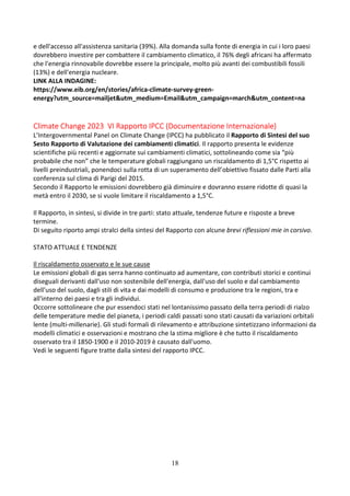 18
e dell'accesso all'assistenza sanitaria (39%). Alla domanda sulla fonte di energia in cui i loro paesi
dovrebbero investire per combattere il cambiamento climatico, il 76% degli africani ha affermato
che l'energia rinnovabile dovrebbe essere la principale, molto più avanti dei combustibili fossili
(13%) e dell'energia nucleare.
LINK ALLA INDAGINE:
https://www.eib.org/en/stories/africa-climate-survey-green-
energy?utm_source=mailjet&utm_medium=Email&utm_campaign=march&utm_content=na
Climate Change 2023 VI Rapporto IPCC (Documentazione Internazionale)
L’Intergovernmental Panel on Climate Change (IPCC) ha pubblicato il Rapporto di Sintesi del suo
Sesto Rapporto di Valutazione dei cambiamenti climatici. Il rapporto presenta le evidenze
scientifiche più recenti e aggiornate sui cambiamenti climatici, sottolineando come sia “più
probabile che non” che le temperature globali raggiungano un riscaldamento di 1,5°C rispetto ai
livelli preindustriali, ponendoci sulla rotta di un superamento dell’obiettivo fissato dalle Parti alla
conferenza sul clima di Parigi del 2015.
Secondo il Rapporto le emissioni dovrebbero già diminuire e dovranno essere ridotte di quasi la
metà entro il 2030, se si vuole limitare il riscaldamento a 1,5°C.
Il Rapporto, in sintesi, si divide in tre parti: stato attuale, tendenze future e risposte a breve
termine.
Di seguito riporto ampi stralci della sintesi del Rapporto con alcune brevi riflessioni mie in corsivo.
STATO ATTUALE E TENDENZE
Il riscaldamento osservato e le sue cause
Le emissioni globali di gas serra hanno continuato ad aumentare, con contributi storici e continui
diseguali derivanti dall'uso non sostenibile dell'energia, dall'uso del suolo e dal cambiamento
dell'uso del suolo, dagli stili di vita e dai modelli di consumo e produzione tra le regioni, tra e
all'interno dei paesi e tra gli individui.
Occorre sottolineare che pur essendoci stati nel lontanissimo passato della terra periodi di rialzo
delle temperature medie del pianeta, i periodi caldi passati sono stati causati da variazioni orbitali
lente (multi-millenarie). Gli studi formali di rilevamento e attribuzione sintetizzano informazioni da
modelli climatici e osservazioni e mostrano che la stima migliore è che tutto il riscaldamento
osservato tra il 1850-1900 e il 2010-2019 è causato dall'uomo.
Vedi le seguenti figure tratte dalla sintesi del rapporto IPCC.
 