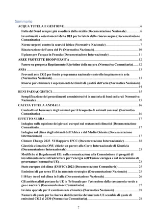2
Sommario
ACQUA TUTELA E GESTIONE................................................................................................6
Italia del Nord sempre più assediata dalla siccità (Documentazione Nazionale).................6
Investimenti e orientamenti della BEI per la tutela della risorsa acqua (Documentazione
Comunitaria) ..............................................................................................................................6
Norme urgenti contro la scarsità idrica (Normativa Nazionale)...........................................7
Rinaturazione dell'area del Po (Normativa Nazionale)........................................................10
Il piano per l’acqua in Francia (Documentazione Internazionale) .....................................11
AREE PROTETTE BIODIVERSITÀ .......................................................................................12
Parere su proposta Regolamento Ripristino della natura (Normativa Comunitaria).......12
ARIA .............................................................................................................................................13
Proventi aste CO2 per fondo programma nazionale controllo inquinamento aria
(Normativa Nazionale).............................................................................................................13
Risorse per eliminare i superamenti dei limiti di qualità dell’aria (Normativa Nazionale)
....................................................................................................................................................14
BENI PAESAGGISTICI.............................................................................................................15
Semplificazione dei procedimenti amministrativi in materia di beni culturali Normativa
Nazionale) .................................................................................................................................15
CACCIA TUTELA ANIMALI...................................................................................................16
Controlli sul benessere degli animali per il trasporto di animali con navi (Normativa
Comunitaria) ............................................................................................................................16
EFFETTO SERRA ......................................................................................................................17
Indagine sulla opinione dei giovani europei sui mutamenti climatici (Documentazione
Comunitaria..............................................................................................................................17
Indagine sul clima degli abitanti dell’Africa e del Medio Oriente (Documentazione
Internazionale) .........................................................................................................................17
Climate Change 2023 VI Rapporto IPCC (Documentazione Internazionale) ..................18
Giustizia climatica ONU chiede un parere alla Corte Internazionale di Giustizia
(Documentazione Internazionale)...........................................................................................23
Modifiche ai Regolamenti UE: sulla comunicazione alla Commissione di progetti di
investimento nelle infrastrutture per l'energia nell'Unione europea e sul meccanismo di
governance (normativa UE)....................................................................................................23
Stato europeo del clima (ESOTC) 2022 (Documentazione Comunitaria) ..........................25
Emissioni di gas serra ITA in aumento strategico (Documentazione Nazionale) ..............25
I 10 key trend sul clima in Italia (Documentazione Nazionale)...........................................26
Gli ambientalisti portano la UE in Tribunale per l’estensione della tassonomia verde a
gas e nucleare (Documentazione Comunitaria).....................................................................27
Inviato speciale per il cambiamento climatico (Normativa Nazionale) ..............................28
Numero di quote per la riserva stabilizzatrice del mercato UE scambio di quote di
emissioni CO2 al 2030 (Normativa Comunitaria).................................................................28
 