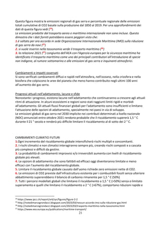 21
Questa figura mostra le emissioni regionali di gas serra e percentuale regionale delle emissioni
totali cumulative di CO2 basate sulla produzione dal 1850 al 2019. Per una approfondimenti dei
dati di questa figura vedi (24).
Le emissioni prodotte dal trasporto aereo e marittimo internazionale non sono incluse. Questo
dimostra che i dati forniti potrebbero essere peggiori visto che:
1.è saltato per ora accordo in sede Organizzazione Internazionale Marittima (IMO) sulla riduzione
di gas serra da navi (25)
2. si vuole inserire nella tassonomia verde il trasporto marittimo (26)
3. la relazione 2021 (27) congiunta dell'AEA con l'Agenzia europea per la sicurezza marittima ha
identificato il trasporto marittimo come uno dei principali contributori all'introduzione di specie
non indigene, al rumore sottomarino e alle emissioni di gas serra e inquinanti atmosferici.
Cambiamenti e impatti osservati
Si sono verificati cambiamenti diffusi e rapidi nell'atmosfera, nell'oceano, nella criosfera e nella
biosfera che colpiscono le aree del pianeta che meno hanno contribuito negli ultimi 100 anni
all’aumento dei gas serra.
Progressi attuali nell'adattamento, lacune e sfide
Nonostante i progressi, esistono lacune nell'adattamento che continueranno a crescere agli attuali
ritmi di attuazione. In alcuni ecosistemi e regioni sono stati raggiunti limiti rigidi e morbidi
all'adattamento. Gli attuali flussi finanziari globali per l'adattamento sono insufficienti e limitano
l'attuazione delle opzioni di adattamento, specialmente nei paesi in via di sviluppo.
Le emissioni globali di gas serra nel 2030 implicite nei contributi determinati a livello nazionale
(NDC) annunciati entro ottobre 2021 rendono probabile che il riscaldamento supererà 1,5 ° C
durante il 21 ° secolo e renderà più difficile limitare il riscaldamento al di sotto dei 2 ° C.
CAMBIAMENTI CLIMATICI FUTURI
1.Ogni incremento del riscaldamento globale intensificherà rischi multipli e concomitanti.
2. I rischi climatici e non climatici interagiranno sempre più, creando rischi composti e a cascata
più complessi e difficili da gestire.
3. La probabilità di cambiamenti improvvisi e/o irreversibili aumenta con livelli di riscaldamento
globale più elevati.
4. Le opzioni di adattamento che sono fattibili ed efficaci oggi diventeranno limitate e meno
efficaci con l'aumento del riscaldamento globale.
5. Limitare il riscaldamento globale causato dall'uomo richiede zero emissioni nette di CO2.
6. Le emissioni di CO2 previste dall'infrastruttura esistente per i combustibili fossili senza ulteriore
abbattimento supererebbero il bilancio di carbonio rimanente per 1,5 ° C (50%)
7. Tutti i percorsi modellati globali che limitano il riscaldamento a 1,5 ° C (>50%) senza o limitato
superamento e quelli che limitano il riscaldamento a 2 ° C (>67%), comportano riduzioni rapide e
24
https://www.ipcc.ch/report/ar6/syr/figures/figure-2-2
25
http://notedimarcogrondacci.blogspot.com/2023/03/nessun-accordo-imo-sulla-riduzione-gas.html
26
http://notedimarcogrondacci.blogspot.com/2023/03/trasporto-marittimo-nella-tassonomia.html
27
https://www.eea.europa.eu/publications/maritime-transport/
 