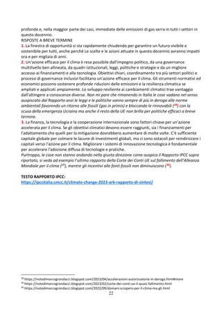 22
profonde e, nella maggior parte dei casi, immediate delle emissioni di gas serra in tutti i settori in
questo decennio.
RISPOSTE A BREVE TERMINE
1. La finestra di opportunità si sta rapidamente chiudendo per garantire un futuro vivibile e
sostenibile per tutti, anche perché Le scelte e le azioni attuate in questo decennio avranno impatti
ora e per migliaia di anni.
2. Un'azione efficace per il clima è resa possibile dall'impegno politico, da una governance
multilivello ben allineata, da quadri istituzionali, leggi, politiche e strategie e da un migliore
accesso ai finanziamenti e alla tecnologia. Obiettivi chiari, coordinamento tra più settori politici e
processi di governance inclusivi facilitano un'azione efficace per il clima. Gli strumenti normativi ed
economici possono sostenere profonde riduzioni delle emissioni e la resilienza climatica se
ampliati e applicati ampiamente. Lo sviluppo resiliente ai cambiamenti climatici trae vantaggio
dall'attingere a conoscenze diverse. Non mi pare che rimanendo in Italia le cose vadano nel senso
auspiscato dal Rapporto anzi le leggi e le politiche vanno sempre di più in deroga alle norme
ambientali favorendo un ritorno alle fossili (gas in primis) e bloccando le rinnovabili (28) con la
scusa della emergenza Ucraina ma anche il resto della UE non brilla per politiche efficaci a breve
termine.
3. La finanza, la tecnologia e la cooperazione internazionale sono fattori chiave per un'azione
accelerata per il clima. Se gli obiettivi climatici devono essere raggiunti, sia i finanziamenti per
l'adattamento che quelli per la mitigazione dovrebbero aumentare di molte volte. C'è sufficiente
capitale globale per colmare le lacune di investimenti globali, ma ci sono ostacoli per reindirizzare i
capitali verso l'azione per il clima. Migliorare i sistemi di innovazione tecnologica è fondamentale
per accelerare l'adozione diffusa di tecnologie e pratiche.
Purtroppo, le cose non stanno andando nella giusta direzione come auspica il Rapporto IPCC sopra
riportato, si veda ad esempio l’ultimo rapporto della Corte dei Conti UE sul fallimento dell’Alleanza
Mondiale per il clima (29), mentre gli incentivi alle fonti fossili non diminuiscono (30).
TESTO RAPPORTO IPCC:
https://ipccitalia.cmcc.it/climate-change-2023-ar6-rapporto-di-sintesi/
28
https://notedimarcogrondacci.blogspot.com/2023/04/accelerazioni-autorizzatorie-in-deroga.html#more
29
https://notedimarcogrondacci.blogspot.com/2023/02/corte-dei-conti-ue-il-quasi-fallimento.html
30
https://notedimarcogrondacci.blogspot.com/2022/09/domani-sciopero-per-il-clima-ma-gli.html
 