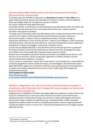 23
Giustizia climatica ONU chiede un parere alla Corte Internazionale di Giustizia
(Documentazione Internazionale)
L’assemblea generale dell’ONU ha approvato una Risoluzione lo scorso 1° marzo 2023 con la
quale chiede alla Corte di Giustizia Internazionale (31) un parere consultivo sulle basi legali per
definire gli obblighi degli Stati nell’applicare la giustizia climatica.
Così recita il dispositivo finale della Risoluzione:
L’Assemblea decide, in conformità con l'articolo 96 della Carta delle Nazioni Unite, di chiedere alla
Corte Internazionale di Giustizia che, ai sensi dello Statuto della Corte, emetta un parere
consultivo sulla seguente questione:
“Tenendo conto in particolare della Carta delle Nazioni Unite, il Patto Convenzione internazionale
sui diritti civili e politici, il Patto internazionale su Diritti Economici, Sociali e Culturali, la
Convenzione-quadro sul Nazioni Unite sui cambiamenti climatici, l'Accordo di Parigi, la
Convenzione delle Nazioni Unite sul diritto del mare, il dovere di due diligence, i diritti riconosciuti
nella Dichiarazione universale dei diritti dell'uomo, il principio di prevenzione di danni significativi
all'ambiente e il dovere di proteggere e preservare l'ambiente marino:
a) Quali sono gli obblighi degli Stati in virtù del diritto internazionale per garantire la protezione
del sistema climatico e altro elementi dell'ambiente contro le emissioni antropogeniche di gas
serra effetto serra a favore degli Stati e delle generazioni presenti e futuro?
b) Quali sono le conseguenze giuridiche derivate da tali azioni e gli obblighi per gli Stati che, con i
loro atti e le loro omissioni, hanno causato danni significativi al sistema climatico e ad altri
elementi dell'ambiente ambiente, in merito a:
i) Stati, compresi, in particolare, i piccoli Stati insulari paesi in via di sviluppo che, a causa delle loro
circostanze geografiche e del loro livello di sviluppo, sono danneggiati o particolarmente colpiti
dagli effetti effetti negativi del cambiamento climatico o sono particolarmente vulnerabili ad essi;
ii) I popoli e gli individui delle generazioni presenti e future colpiti dagli effetti negativi del
cambiamento climatico?
TESTO COMPLETO RISOLUZIONE:
https://documents-dds-
ny.un.org/doc/UNDOC/LTD/N23/063/86/PDF/N2306386.pdf?OpenElement
Modifiche ai Regolamenti UE: sulla comunicazione alla Commissione di progetti di
investimento nelle infrastrutture per l'energia nell'Unione europea e sul meccanismo
di governance (normativa UE)
Il Regolamento UE 2018/841 (32) stabilisce gli impegni degli Stati membri per il settore dell’uso del
suolo, dei cambiamenti di uso del suolo e della silvicoltura («LULUCF») che contribuiscono a
realizzare gli obiettivi dell’accordo di Parigi e ad assicurare il rispetto dell’obiettivo di riduzione
delle emissioni di gas a effetto serra dell’Unione per il periodo dal 2021 al 2030. Il presente
regolamento stabilisce inoltre le norme di contabilizzazione delle emissioni e degli assorbimenti
risultanti dal settore LULUCF e le norme per il controllo dell’adempimento di tali impegni da parte
degli Stati membri.
31
https://www.un.org/es/icj/
32
https://eur-lex.europa.eu/legal-content/IT/TXT/PDF/?uri=CELEX:32018R0841
 