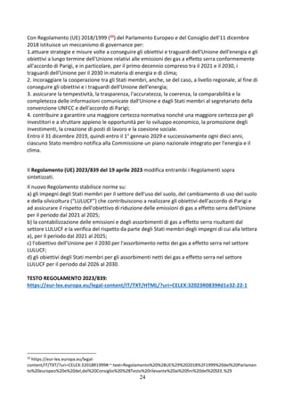 24
Con Regolamento (UE) 2018/1999 (33) del Parlamento Europeo e del Consiglio dell'11 dicembre
2018 istituisce un meccanismo di governance per:
1.attuare strategie e misure volte a conseguire gli obiettivi e traguardi dell'Unione dell'energia e gli
obiettivi a lungo termine dell'Unione relativi alle emissioni dei gas a effetto serra conformemente
all'accordo di Parigi, e in particolare, per il primo decennio compreso tra il 2021 e il 2030, i
traguardi dell'Unione per il 2030 in materia di energia e di clima;
2. incoraggiare la cooperazione tra gli Stati membri, anche, se del caso, a livello regionale, al fine di
conseguire gli obiettivi e i traguardi dell'Unione dell'energia;
3. assicurare la tempestività, la trasparenza, l'accuratezza, la coerenza, la comparabilità e la
completezza delle informazioni comunicate dall'Unione e dagli Stati membri al segretariato della
convenzione UNFCC e dell'accordo di Parigi;
4. contribuire a garantire una maggiore certezza normativa nonché una maggiore certezza per gli
investitori e a sfruttare appieno le opportunità per lo sviluppo economico, la promozione degli
investimenti, la creazione di posti di lavoro e la coesione sociale.
Entro il 31 dicembre 2019, quindi entro il 1° gennaio 2029 e successivamente ogni dieci anni,
ciascuno Stato membro notifica alla Commissione un piano nazionale integrato per l'energia e il
clima.
Il Regolamento (UE) 2023/839 del 19 aprile 2023 modifica entrambi i Regolamenti sopra
sintetizzati.
Il nuovo Regolamento stabilisce norme su:
a) gli impegni degli Stati membri per il settore dell'uso del suolo, del cambiamento di uso del suolo
e della silvicoltura (“LULUCF”) che contribuiscono a realizzare gli obiettivi dell'accordo di Parigi e
ad assicurare il rispetto dell'obiettivo di riduzione delle emissioni di gas a effetto serra dell'Unione
per il periodo dal 2021 al 2025;
b) la contabilizzazione delle emissioni e degli assorbimenti di gas a effetto serra risultanti dal
settore LULUCF e la verifica del rispetto da parte degli Stati membri degli impegni di cui alla lettera
a), per il periodo dal 2021 al 2025;
c) l'obiettivo dell'Unione per il 2030 per l'assorbimento netto dei gas a effetto serra nel settore
LULUCF;
d) gli obiettivi degli Stati membri per gli assorbimenti netti dei gas a effetto serra nel settore
LULUCF per il periodo dal 2026 al 2030.
TESTO REGOLAMENTO 2023/839:
https://eur-lex.europa.eu/legal-content/IT/TXT/HTML/?uri=CELEX:32023R0839#d1e32-22-1
33
https://eur-lex.europa.eu/legal-
content/IT/TXT/?uri=CELEX:32018R1999#:~:text=Regolamento%20%28UE%29%202018%2F1999%20del%20Parlamen
to%20europeo%20e%20del,del%20Consiglio%20%28Testo%20rilevante%20ai%20fini%20del%20SEE.%29
 