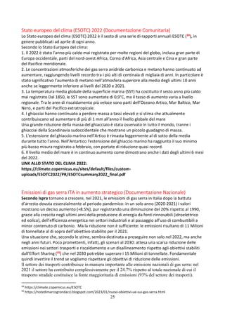 25
Stato europeo del clima (ESOTC) 2022 (Documentazione Comunitaria)
Lo Stato europeo del clima (ESOTC) 2022 è il sesto di una serie di rapporti annuali ESOTC (34), in
genere pubblicati ad aprile di ogni anno.
Secondo lo Stato Europeo del clima:
1. Il 2022 è stato l'anno più caldo mai registrato per molte regioni del globo, inclusa gran parte di
Europa occidentale, parti del nord-ovest Africa, Corno d'Africa, Asia centrale e Cina e gran parte
del Pacifico meridionale.
2. Le concentrazioni atmosferiche dei gas serra anidride carbonica e metano hanno continuato ad
aumentare, raggiungendo livelli recordo tra i più alti di centinaia di migliaia di anni. In particolare è
stato significativo l’aumento di metano nell’atmosfera superiore alla media degli ultimi 10 anni
anche se leggermente inferiore ai livelli del 2020 e 2021.
3. La temperatura media globale della superficie marina (SST) ha costituito il sesto anno più caldo
mai registrato Dal 1850, le SST sono aumentate di 0,9°C, ma il tasso di aumento varia a livello
regionale. Tra le aree di riscaldamento più veloce sono parti dell’Oceano Artico, Mar Baltico, Mar
Nero, e parti del Pacifico extratropicale.
4. I ghiacciai hanno continuato a perdere massa a tassi elevati e si stima che attualmente
contribuiscano ad aumentare di più di 1 mm all'anno il livello globale del mare
Una grande riduzione della massa del ghiacciaio è stata osservato in tutto il mondo, tranne i
ghiacciai della Scandinavia sudoccidentale che mostrano un piccolo guadagno di massa.
5. L'estensione del ghiaccio marino nell'Artico è rimasta leggermente al di sotto della media
durante tutto l'anno. Nell’Antartico l'estensione del ghiaccio marino ha raggiunto il suo minimo
più basso misura registrato a febbraio, con portate di riduzione quasi record.
6. Il livello medio del mare è in continuo aumento come dimostrano anche i dati degli ultimi 6 mesi
del 2022.
LINK ALLO STATO DEL CLIMA 2022:
https://climate.copernicus.eu/sites/default/files/custom-
uploads/ESOTC2022/PR/ESOTCsummary2022_final.pdf
Emissioni di gas serra ITA in aumento strategico (Documentazione Nazionale)
Secondo Ispra tornano a crescere, nel 2021, le emissioni di gas serra in Italia dopo la battuta
d’arresto dovuta essenzialmente al periodo pandemico: in un solo anno (2020-2021) i valori
mostrano un deciso aumento (+8.5%), pur registrando una diminuzione del 20% rispetto al 1990,
grazie alla crescita negli ultimi anni della produzione di energia da fonti rinnovabili (idroelettrico
ed eolico), dell’efficienza energetica nei settori industriali e al passaggio all’uso di combustibili a
minor contenuto di carbonio. Ma la riduzione non è sufficiente: le emissioni risultano di 11 Milioni
di tonnellate al di sopra dell’obiettivo stabilito per il 2021.
Una situazione che, secondo le stime, sembra destinata a proseguire non solo nel 2022, ma anche
negli anni futuri. Poco promettenti, infatti, gli scenari al 2030: attesa una scarsa riduzione delle
emissioni nei settori trasporti e riscaldamento e un disallineamento rispetto agli obiettivi stabiliti
dall’Effort Sharing (35) che nel 2030 potrebbe superare i 15 Milioni di tonnellate. Fondamentale
quindi invertire il trend se vogliamo rispettare gli obiettivi di riduzione delle emissioni.
Il settore dei trasporti contribuisce in maniera importante alle emissioni nazionali di gas serra: nel
2021 il settore ha contribuito complessivamente per il 24.7% rispetto al totale nazionale di cui il
trasporto stradale costituisce la fonte maggioritaria di emissioni (93% del settore dei trasporti).
34
https://climate.copernicus.eu/ESOTC
35
https://notedimarcogrondacci.blogspot.com/2023/01/nuovi-obiettivi-ue-sui-gas-serra.html
 