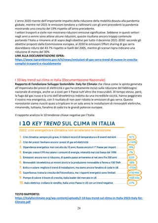 26
L’anno 2020 risente dell’importante impatto della riduzione della mobilità dovuta alla pandemia
globale, mentre nel 2021 le emissioni tendono a riallinearsi con gli anni precedenti la pandemia
mostrando una crescita del 19% rispetto all’anno precedente.
I settori trasporti e civile non mostrano riduzioni emissive significative. Sebbene in questi settori
negli anni a venire sono attese alcune riduzioni, queste risultano ancora troppo contenute
portando l’Italia a rimanere al di sopra degli obiettivi per tutto il decennio 2021-2030: secondo gli
obiettivi proposti dalla Commissione europea, al 2030 le emissioni Effort sharing di gas serra
dovrebbero ridursi del 43.7% rispetto ai livelli del 2005, mentre gli scenari Ispra indicano una
riduzione di meno del 30%.
LINK ALLA DOCUMENTAZIONE ISPRA:
https://www.isprambiente.gov.it/it/news/emissioni-di-gas-serra-trend-di-nuovo-in-crescita-
complici-trasporti-e-riscaldamento
I 10 key trend sul clima in Italia (Documentazione Nazionale)
Rapporto di Fondazione Sviluppo Sostenibile- Italy for Climate che rileva come la spinta generata
all’impennata dei prezzi di elettricità e gas ha certamente inciso sulla riduzione del fabbisogno
nazionale di energia, anche se a costi per il Paese tutt’altro che trascurabili. Al tempo stesso, però,
la fuga dal gas russo e la crisi dell’idroelettrico indotta da una incredibile siccità, hanno peggiorato
il nostro mix energetico, con il risultato di non aver ridotto le emissioni di gas serra. Questo
nonostante siamo riusciti quasi a triplicare in un solo anno le installazioni di rinnovabili elettriche,
rimanendo, tuttavia, fanalino di coda tra le grandi potenze europee.
Il rapporto analizza le 10 tendenze chiave negative per l’Italia:
TESTO RAPPORTO:
https://italyforclimate.org/wp-content/uploads/I-10-key-trend-sul-clima-in-Italia-2023-Italy-for-
Climate.pdf
 