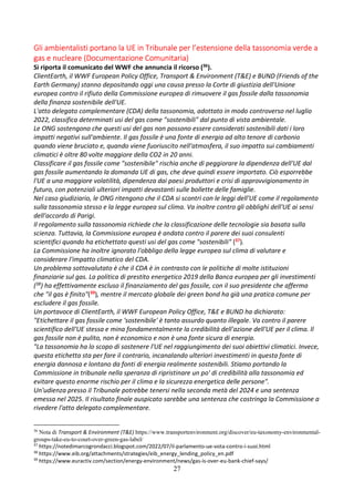 27
Gli ambientalisti portano la UE in Tribunale per l’estensione della tassonomia verde a
gas e nucleare (Documentazione Comunitaria)
Si riporta il comunicato del WWF che annuncia il ricorso (36).
ClientEarth, il WWF European Policy Office, Transport & Environment (T&E) e BUND (Friends of the
Earth Germany) stanno depositando oggi una causa presso la Corte di giustizia dell'Unione
europea contro il rifiuto della Commissione europea di rimuovere il gas fossile dalla tassonomia
della finanza sostenibile dell'UE.
L'atto delegato complementare (CDA) della tassonomia, adottato in modo controverso nel luglio
2022, classifica determinati usi del gas come "sostenibili" dal punto di vista ambientale.
Le ONG sostengono che questi usi del gas non possono essere considerati sostenibili dati i loro
impatti negativi sull'ambiente. Il gas fossile è una fonte di energia ad alto tenore di carbonio
quando viene bruciato e, quando viene fuoriuscito nell'atmosfera, il suo impatto sui cambiamenti
climatici è oltre 80 volte maggiore della CO2 in 20 anni.
Classificare il gas fossile come "sostenibile" rischia anche di peggiorare la dipendenza dell'UE dal
gas fossile aumentando la domanda UE di gas, che deve quindi essere importato. Ciò esporrebbe
l'UE a una maggiore volatilità, dipendenza dai paesi produttori e crisi di approvvigionamento in
futuro, con potenziali ulteriori impatti devastanti sulle bollette delle famiglie.
Nel caso giudiziario, le ONG ritengono che il CDA si scontri con le leggi dell'UE come il regolamento
sulla tassonomia stesso e la legge europea sul clima. Va inoltre contro gli obblighi dell'UE ai sensi
dell'accordo di Parigi.
Il regolamento sulla tassonomia richiede che la classificazione delle tecnologie sia basata sulla
scienza. Tuttavia, la Commissione europea è andata contro il parere dei suoi consulenti
scientifici quando ha etichettato questi usi del gas come "sostenibili" (37).
La Commissione ha inoltre ignorato l'obbligo della legge europea sul clima di valutare e
considerare l'impatto climatico del CDA.
Un problema sottovalutato è che il CDA è in contrasto con le politiche di molte istituzioni
finanziarie sul gas. La politica di prestito energetico 2019 della Banca europea per gli investimenti
(38) ha effettivamente escluso il finanziamento del gas fossile, con il suo presidente che afferma
che "il gas è finito"(39), mentre il mercato globale dei green bond ha già una pratica comune per
escludere il gas fossile.
Un portavoce di ClientEarth, il WWF European Policy Office, T&E e BUND ha dichiarato:
"Etichettare il gas fossile come 'sostenibile' è tanto assurdo quanto illegale. Va contro il parere
scientifico dell'UE stessa e mina fondamentalmente la credibilità dell'azione dell'UE per il clima. Il
gas fossile non è pulito, non è economico e non è una fonte sicura di energia.
"La tassonomia ha lo scopo di sostenere l'UE nel raggiungimento dei suoi obiettivi climatici. Invece,
questa etichetta sta per fare il contrario, incanalando ulteriori investimenti in questa fonte di
energia dannosa e lontano da fonti di energia realmente sostenibili. Stiamo portando la
Commissione in tribunale nella speranza di ripristinare un po' di credibilità alla tassonomia ed
evitare questo enorme rischio per il clima e la sicurezza energetica delle persone".
Un'udienza presso il Tribunale potrebbe tenersi nella seconda metà del 2024 e una sentenza
emessa nel 2025. Il risultato finale auspicato sarebbe una sentenza che costringa la Commissione a
rivedere l'atto delegato complementare.
36
Nota di Transport & Environment (T&E) https://www.transportenvironment.org/discover/eu-taxonomy-environmental-
groups-take-eu-to-court-over-green-gas-label/
37
https://notedimarcogrondacci.blogspot.com/2022/07/il-parlamento-ue-vota-contro-i-suoi.html
38
https://www.eib.org/attachments/strategies/eib_energy_lending_policy_en.pdf
39
https://www.euractiv.com/section/energy-environment/news/gas-is-over-eu-bank-chief-says/
 