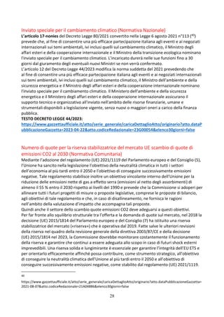 28
Inviato speciale per il cambiamento climatico (Normativa Nazionale)
L’articolo 17-nonies del Decreto Legge 80/2021 convertito nella Legge 6 agosto 2021 n°113 (40)
prevede che, al fine di consentire una più efficace partecipazione italiana agli eventi e ai negoziati
internazionali sui temi ambientali, ivi inclusi quelli sul cambiamento climatico, il Ministro degli
affari esteri e della cooperazione internazionale e il Ministro della transizione ecologica nominano
l'inviato speciale per il cambiamento climatico. L’incaricato durerà nelle sue funzioni fino a 30
giorni dal giuramento degli eventuali nuovi Ministri se non verrà confermato.
L’articolo 12 del Decreto Legge 44/2023 modifica la norma suddetta del 2021 prevedendo che
al fine di consentire una più efficace partecipazione italiana agli eventi e ai negoziati internazionali
sui temi ambientali, ivi inclusi quelli sul cambiamento climatico, il Ministro dell'ambiente e della
sicurezza energetica e il Ministro degli affari esteri e della cooperazione internazionale nominano
l'inviato speciale per il cambiamento climatico. Il Ministero dell'ambiente e della sicurezza
energetica e il Ministero degli affari esteri e della cooperazione internazionale assicurano il
supporto tecnico e organizzativo all'inviato nell'ambito delle risorse finanziarie, umane e
strumentali disponibili a legislazione vigente, senza nuovi o maggiori oneri a carico della finanza
pubblica.
TESTO DECRETO LEGGE 44/2023:
https://www.gazzettaufficiale.it/atto/serie_generale/caricaDettaglioAtto/originario?atto.dataP
ubblicazioneGazzetta=2023-04-22&atto.codiceRedazionale=23G00054&elenco30giorni=false
Numero di quote per la riserva stabilizzatrice del mercato UE scambio di quote di
emissioni CO2 al 2030 (Normativa Comunitaria)
Mediante l’adozione del regolamento (UE) 2021/1119 del Parlamento europeo e del Consiglio (5),
l’Unione ha sancito nella legislazione l’obiettivo della neutralità climatica in tutti i settori
dell’economia al più tardi entro il 2050 e l’obiettivo di conseguire successivamente emissioni
negative. Tale regolamento stabilisce inoltre un obiettivo vincolante interno dell’Unione per la
riduzione delle emissioni nette di gas a effetto serra (emissioni al netto degli assorbimenti) di
almeno il 55 % entro il 2030 rispetto ai livelli del 1990 e prevede che la Commissione si adoperi per
allineare tutti i futuri progetti di misure o proposte legislative, comprese le proposte di bilancio,
agli obiettivi di tale regolamento e che, in caso di disallineamento, ne fornisca le ragioni
nell’ambito della valutazione d’impatto che accompagna tali proposte.
Quindi anche il settore dello scambio quote emissioni CO2 deve adeguarsi a questi obiettivi.
Per far fronte allo squilibrio strutturale tra l’offerta e la domanda di quote sul mercato, nel 2018 la
decisione (UE) 2015/1814 del Parlamento europeo e del Consiglio (7) ha istituito una riserva
stabilizzatrice del mercato («riserva») che è operativa dal 2019. Fatte salve le ulteriori revisioni
della riserva nel quadro della revisione generale della direttiva 2003/87/CE e della decisione
(UE) 2015/1814 nel 2023, la Commissione dovrebbe monitorare costantemente il funzionamento
della riserva e garantire che continui a essere adeguata allo scopo in caso di futuri shock esterni
imprevedibili. Una riserva solida e lungimirante è essenziale per garantire l’integrità dell’EU ETS e
per orientarlo efficacemente affinché possa contribuire, come strumento strategico, all’obiettivo
di conseguire la neutralità climatica dell’Unione al più tardi entro il 2050 e all’obiettivo di
conseguire successivamente emissioni negative, come stabilito dal regolamento (UE) 2021/1119.
40
https://www.gazzettaufficiale.it/atto/serie_generale/caricaDettaglioAtto/originario?atto.dataPubblicazioneGazzetta=
2021-08-07&atto.codiceRedazionale=21A04886&elenco30giorni=false
 