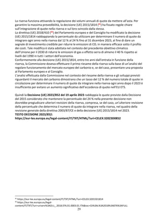 29
La riserva funziona attivando la regolazione dei volumi annuali di quote da mettere all’asta. Per
garantire la massima prevedibilità, la decisione (UE) 2015/1814 (41) ha fissato regole chiare
sull’integrazione di quote nella riserva e sul loro svincolo dalla stessa.
La direttiva (UE) 2018/410 (42) del Parlamento europeo e del Consiglio ha modificato la decisione
(UE) 2015/1814 raddoppiando la percentuale da utilizzare per determinare il numero di quote da
integrare ogni anno nella riserva dal 12 % al 24 % fino al 31 dicembre 2023, al fine di dare un
segnale di investimento credibile per ridurre le emissioni di CO2 in maniera efficace sotto il profilo
dei costi. Tale modifica è stata adottata nel contesto del precedente obiettivo climatico
dell’Unione per il 2030 di ridurre le emissioni di gas a effetto serra di almeno il 40 % rispetto ai
livelli del 1990 in tutti i settori dell’economia.
Conformemente alla decisione (UE) 2015/1814, entro tre anni dall’entrata in funzione della
riserva, la Commissione doveva effettuare il primo riesame della riserva sulla base di un’analisi del
regolare funzionamento del mercato europeo del carbonio e, se del caso, presentare una proposta
al Parlamento europeo e al Consiglio.
L’analisi effettuata dalla Commissione nel contesto del riesame della riserva e gli sviluppi previsti
riguardanti il mercato del carbonio dimostrano che un tasso del 12 % del numero totale di quote in
circolazione per determinare il numero di quote da integrare nella riserva ogni anno dopo il 2023 è
insufficiente per evitare un aumento significativo dell’eccedenza di quote nell’EU ETS.
Quindi la Decisione (UE) 2023/852 del 19 aprile 2023 raddoppia le quote previste dalla Decisione
del 2015 considerato che mantenere la percentuale del 24 % nella presente decisione non
dovrebbe pregiudicare ulteriori revisioni della riserva, compresa, se del caso, un’ulteriore revisione
della percentuale che determina il numero di quote da integrare nella riserva, nel quadro della
revisione generale della direttiva 2003/87/CE e della decisione (UE) 2015/1814 nel 2023.
TESTO DECISIONE 2023/852:
https://eur-lex.europa.eu/legal-content/IT/TXT/HTML/?uri=CELEX:32023D0852
41
https://eur-lex.europa.eu/legal-content/IT/TXT/HTML/?uri=CELEX:32015D1814
42
https://eur-lex.europa.eu/legal-
content/IT/TXT/?uri=uriserv%3AOJ.L_.2018.076.01.0003.01.ITA&toc=OJ%3AL%3A2018%3A076%3AFULL
 