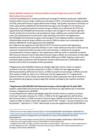 30
Nuovi obiettivi nazionali di riduzione delle emissioni di gas serra entro il 2030
(Normativa Comunitaria)
L’Unione ha predisposto un quadro normativo per conseguire l’obiettivo fissato per il 2030 della
riduzione delle emissioni di gas a effetto serra di almeno il 40 %, concordato dal Consiglio europeo
nel 2014, prima dell’entrata in vigore dell’accordo di Parigi. Tale quadro normativo è costituito, tra
l’altro, dalla direttiva 2003/87/CE del Parlamento europeo e del Consiglio (43) che istituisce un
sistema per lo scambio di quote di emissioni dei gas a effetto serra nell’Unione (EU ETS), dal
regolamento (UE) 2018/841 del Parlamento europeo e del Consiglio (44) che impone agli Stati
membri di bilanciare le emissioni e gli assorbimenti di gas a effetto serra risultanti dall’uso del
suolo, dal cambiamento di uso del suolo e dalla silvicoltura (LULUCF) e dal regolamento
(UE) 2018/842 del Parlamento europeo e del Consiglio (45) che stabilisce obiettivi nazionali di
riduzione delle emissioni di gas a effetto serra entro il 2030 nei settori non contemplati dalla
direttiva 2003/87/CE né dal regolamento (UE) 2018/841.
Con l’adozione del regolamento (UE) 2021/1119 (46) l’Unione ha sancito nella legislazione
l’obiettivo vincolante della neutralità climatica in tutti i settori dell’economia entro il 2050, così da
realizzare l’azzeramento delle emissioni nette entro tale data, e l’obiettivo di conseguire
successivamente emissioni negative. Tale regolamento stabilisce inoltre un obiettivo vincolante
dell’Unione di riduzione interna netta delle emissioni di gas a effetto serra (emissioni al netto degli
assorbimenti) di almeno il 55 % rispetto ai livelli del 1990 entro il 2030. Stabilisce inoltre che il
contributo degli assorbimenti netti all’obiettivo climatico dell’Unione per il 2030 debba essere
limitato a 225 milioni di tonnellate di CO2 equivalente.
Il Regolamento (UE) 2018/842 stabilisce gli obblighi degli Stati membri relativi ai rispettivi
contributi minimi per il periodo compreso tra il 2021 e il 2030 ai fini del raggiungimento
dell’attuale obiettivo dell’Unione di ridurre, al 2030, le proprie emissioni di gas a effetto serra del
30 % rispetto al 2005 nei settori di cui all’articolo 2 di tale regolamento (47). Il regolamento
stabilisce inoltre le norme relative alla determinazione delle assegnazioni annuali di emissioni e
alla valutazione dei progressi compiuti dagli Stati membri nell’apporto dei rispettivi contributi
minimi.
Il Regolamento (UE) 2023/857 del Parlamento Europeo e del Consiglio del 19 aprile 2023
modifica, adattandolo alla evoluzione del quadro normativo UE sugli obiettivi per la neutralità
climatica, il Regolamento 2018/842.
Il nuovo Regolamento stabilisce gli obblighi degli Stati membri relativi ai rispettivi contributi
minimi per il periodo compreso tra il 2021 e il 2030 ai fini del raggiungimento dell’obiettivo
dell’Unione di ridurre, al 2030, le proprie emissioni di gas a effetto serra del 40 % (prima era 30%)
rispetto al 2005 nei settori relativi alle categorie di fonti IPCC “energia”, “processi industriali e uso
dei prodotti”, “agricoltura” e “rifiuti” determinate ai sensi del regolamento (UE) 2018/1999 del
43
https://eur-lex.europa.eu/legal-content/IT/TXT/?uri=CELEX%3A02003L0087-20230301&qid=1682587697237
44
https://eur-lex.europa.eu/legal-content/IT/TXT/?uri=CELEX%3A02018R0841-20210314&qid=1682587781997 N.B.
recentemente modificato dal Regolamento (UE) 2023/839 del 19 aprile 2023 (COMMENTO IN QUESTA
NEWSAMBIENTE)
45
https://eur-lex.europa.eu/legal-content/IT/TXT/?uri=CELEX%3A02018R0842-20180619&qid=1682587969382
46
https://eur-lex.europa.eu/legal-content/IT/TXT/HTML/?uri=CELEX:32021R1119
47
categorie di fonti IPCC «energia», «processi industriali e uso dei prodotti», «agricoltura» e «rifiuti» determinate ai
sensi del regolamento (UE) n. 525/2013, escluse le emissioni di gas a effetto serra risultanti dalle attività di cui
all’allegato I della direttiva 2003/87/CE.
 