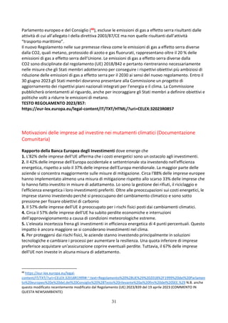 31
Parlamento europeo e del Consiglio (48), escluse le emissioni di gas a effetto serra risultanti dalle
attività di cui all’allegato I della direttiva 2003/87/CE ma non quelle risultanti dall’attività
“trasporto marittimo”.
Il nuovo Regolamento nelle sue premesse rileva come le emissioni di gas a effetto serra diverse
dalla CO2, quali metano, protossido di azoto e gas fluorurati, rappresentano oltre il 20 % delle
emissioni di gas a effetto serra dell’Unione. Le emissioni di gas a effetto serra diverse dalla
CO2 sono disciplinate dal regolamento (UE) 2018/842 e pertanto rientreranno necessariamente
nelle misure che gli Stati membri adotteranno per conseguire i rispettivi obiettivi più ambiziosi di
riduzione delle emissioni di gas a effetto serra per il 2030 ai sensi del nuovo regolamento. Entro il
30 giugno 2023 gli Stati membri dovranno presentare alla Commissione un progetto di
aggiornamento dei rispettivi piani nazionali integrati per l’energia e il clima. La Commissione
pubblicherà orientamenti al riguardo, anche per incoraggiare gli Stati membri a definire obiettivi e
politiche volti a ridurre le emissioni di metano.
TESTO REGOLAMENTO 2023/857:
https://eur-lex.europa.eu/legal-content/IT/TXT/HTML/?uri=CELEX:32023R0857
Motivazioni delle imprese ad investire nei mutamenti climatici (Documentazione
Comunitaria)
Rapporto della Banca Europea degli Investimenti dove emerge che
1. L'82% delle imprese dell'UE afferma che i costi energetici sono un ostacolo agli investimenti.
2. Il 42% delle imprese dell'Europa occidentale e settentrionale sta investendo nell'efficienza
energetica, rispetto a solo il 37% delle imprese dell'Europa meridionale. La maggior parte delle
aziende si concentra maggiormente sulle misure di mitigazione. Circa l'88% delle imprese europee
hanno implementato almeno una misura di mitigazione rispetto allo scarso 33% delle imprese che
lo hanno fatto investito in misure di adattamento. Lo sono la gestione dei rifiuti, il riciclaggio e
l'efficienza energetica i loro investimenti preferiti. Oltre alle preoccupazioni sui costi energetici, le
imprese stanno investendo perché si preoccupano del cambiamento climatico e sono sotto
pressione per fissare obiettivi di carbonio
3. Il 57% delle imprese dell'UE è preoccupato per i rischi fisici posti dai cambiamenti climatici.
4. Circa il 57% delle imprese dell'UE ha subito perdite economiche e interruzioni
dell'approvvigionamento a causa di condizioni meteorologiche estreme.
5. L'elevata incertezza frena gli investimenti in efficienza energetica di 4 punti percentuali. Questo
impatto è ancora maggiore se si considerano investimenti nel clima.
6. Per proteggersi dai rischi fisici, le aziende stanno investendo principalmente in soluzioni
tecnologiche e cambiare i processi per aumentare la resilienza. Una quota inferiore di imprese
preferisce acquistare un'assicurazione coprire eventuali perdite. Tuttavia, il 67% delle imprese
dell'UE non investe in alcuna misura di adattamento.
48
https://eur-lex.europa.eu/legal-
content/IT/TXT/?uri=CELEX:32018R1999#:~:text=Regolamento%20%28UE%29%202018%2F1999%20del%20Parlamen
to%20europeo%20e%20del,del%20Consiglio%20%28Testo%20rilevante%20ai%20fini%20del%20SEE.%29 N.B. anche
questo modificato recentemente modificato dal Regolamento (UE) 2023/839 del 19 aprile 2023 (COMMENTO IN
QUESTA NEWSAMBIENTE)
 