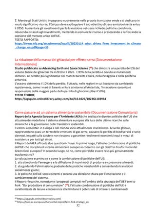 32
7. Mentre gli Stati Uniti si impegnano nuovamente nella propria transizione verde e si dedicano in
modo significativo risorse, l'Europa deve raddoppiare il suo obiettivo di zero emissioni nette entro
il 2050. Aumentare gli investimenti per la transizione net-zero richiede politiche coordinate,
riducendo ostacoli agli investimenti, mettendo in comune le risorse e preservando e rafforzando la
coesione del mercato unico dell'UE.
TESTO RAPPORTO:
https://www.eib.org/attachments/lucalli/20230114_what_drives_firms_investment_in_climate
_change_en.pdf#page=35
La riduzione della massa dei ghiacciai per effetto serra (Documentazione
Internazionale)
Studio pubblicato su Advancing Earth and Space Science (49) che dimostra una perdita del 2% del
volume totale dei ghiacciai tra il 2010 e il 2020. L’89% della perdita è dovuta ai mutamenti
climatici. Le perdite più significative nei mari di Barents e Kara, nella Patagonia e nella periferia
antartica.
L'oceano determina il 10% della perdita. Tuttavia, nelle regioni in cui l'oceano sta cambiando
rapidamente, come i mari di Barents e Kara o intorno all'Antartide, l'interazione oceanica è
responsabile della maggior parte della perdita di ghiaccio (oltre il 50%).
TESTO STUDIO:
https://agupubs.onlinelibrary.wiley.com/doi/10.1029/2023GL102954
Come passare ad un sistema alimentare sostenibile (Documentazione Comunitaria)
Report della Agenzia Europea per l’Ambiente (AEA) che analizza le diverse politiche dell'UE che
attualmente modellano il sistema alimentare europeo alla luce delle ultime ricerche sulle
dinamiche e la governance delle transizioni sostenibili.
I sistemi alimentari in Europa e nel mondo sono attualmente insostenibili. A livello globale,
rappresentano quasi un terzo delle emissioni di gas serra, causano la perdita di biodiversità e sono
dannosi. impatti sulla salute e non riescono a garantire rendimenti economici equi e mezzi di
sussistenza per tutti gli attori.
Il Report dellAEA affronta due questioni chiave. In primo luogo, l'attuale combinazione di politiche
dell'UE che disciplina il sistema alimentare europeo è coerente con gli obiettivi trasformativi del
Green Deal europeo? In secondo luogo, se no, come potrebbe essere reso più genuinamente
trasformativo?
La valutazione esamina se e come la combinazione di politiche dell'UE:
1. stia stimolando l'emergere e la diffusione di nuovi modi di produrre e consumare alimenti;
2. sta guidando l'eliminazione graduale delle pratiche insostenibili e consentendo transizioni
socialmente giuste;
3. le politiche dell'UE sono coerenti e creano una direzione chiara per l'innovazione e il
cambiamento del sistema.
Il Report rileva che, nonostante i progressi compiuti nell'ambito della strategia dell'UE Farm to
Fork "Dal produttore al consumatore" (50), l'attuale combinazione di politiche dell'UE è
caratterizzata da lacune e incoerenze che limitano il potenziale di ottenere cambiamenti
49
https://agupubs.onlinelibrary.wiley.com/
50
https://food.ec.europa.eu/horizontal-topics/farm-fork-strategy_en
 