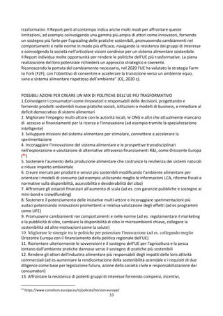 33
trasformativi. Il Report però al contempo indica anche molti modi per affrontare queste
limitazioni, ad esempio coinvolgendo una gamma più ampia di attori come innovatori, fornendo
un sostegno più forte per l'upscaling delle pratiche sostenibili, promuovendo cambiamenti nei
comportamenti e nelle norme in modo più efficace, navigando la resistenza dei gruppi di interesse
e coinvolgendo la società nell'articolare visioni condivise per un sistema alimentare sostenibile.
Il Report individua molte opportunità per rendere le politiche dell'UE più trasformative. La piena
realizzazione del loro potenziale richiederà un approccio strategico e coerente.
Riconoscendo la portata del cambiamento necessario, nel 2020 l'UE ha valutato la strategia Farm
to Fork (F2F), con l'obiettivo di consentire e accelerare la transizione verso un ambiente equo,
sano e sistema alimentare rispettoso dell'ambiente" (CE, 2020 c).
POSSIBILI AZIONI PER CREARE UN MIX DI POLITICHE DELL'UE PIÙ TRASFORMATIVO
1.Coinvolgere i consumatori come innovatori e responsabili delle decisioni, progettando e
fornendo prodotti sostenibili nuove pratiche sociali, istituzioni o modelli di business, e rimediare al
deficit democratico di sistemi alimentari
2. Migliorare l'impegno multi-attore con le autorità locali, le ONG e altri che attualmente mancano
di accesso ai finanziamenti per la ricerca e l'innovazione (ad esempio tramite la specializzazione
intelligente)
3. Sviluppare missioni del sistema alimentare per stimolare, connettere e accelerare la
sperimentazione
4. Incoraggiare l'innovazione del sistema alimentare e le prospettive transdisciplinari
nell'esplorazione e valutazione di alternative attraverso finanziamenti R&I, come Orizzonte Europa
(51)
5. Sostenere l'aumento della produzione alimentare che costruisce la resilienza dei sistemi naturali
e riduce impatto ambientale
6. Creare mercati per prodotti e servizi più sostenibili modificando l'ambiente alimentare per
orientare i modelli di consumo (ad esempio utilizzando meglio le informazioni LCA, riforme fiscali e
normative sulla disponibilità, accessibilità e desiderabilità del cibo)
7. Affrontare gli ostacoli finanziari all'aumento di scala (ad es. con garanzie pubbliche e sostegno ai
mini-bond e crowdfunding)
8. Sostenere il potenziamento delle iniziative multi-attore e incoraggiare sperimentazioni più
audaci potenziando innovazioni promettenti e relativa valutazione degli effetti (ad es programmi
come LIFE)
9. Promuovere cambiamenti nei comportamenti e nelle norme (ad es. regolamentare il marketing
e la pubblicità di cibo, cambiare la disponibilità di cibo in microambienti chiave, collegare la
sostenibilità ad altre motivazioni come la salute)
10. Migliorare le sinergie tra le politiche per potenziare l'innovazione (ad es. collegando meglio
Orizzonte Europa con il finanziamento della politica regionale dell'UE)
11. Riorientare ulteriormente le sovvenzioni e il sostegno dell'UE per l'agricoltura e la pesca
lontano dall'ambiente pratiche dannose verso il sostegno di pratiche più sostenibili
12. Rendere gli attori dell'industria alimentare più responsabili degli impatti delle loro attività
commerciali (ad es aumentare la rendicontazione della sostenibilità aziendale e i requisiti di due
diligence come base per legislazione futura, azione della società civile e responsabilizzazione dei
consumatori)
13. Affrontare la resistenza di potenti gruppi di interesse fornendo compensi, incentivi,
51
https://www.consilium.europa.eu/it/policies/horizon-europe/
 