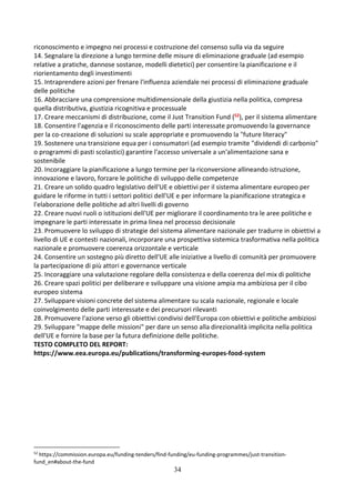 34
riconoscimento e impegno nei processi e costruzione del consenso sulla via da seguire
14. Segnalare la direzione a lungo termine delle misure di eliminazione graduale (ad esempio
relative a pratiche, dannose sostanze, modelli dietetici) per consentire la pianificazione e il
riorientamento degli investimenti
15. Intraprendere azioni per frenare l'influenza aziendale nei processi di eliminazione graduale
delle politiche
16. Abbracciare una comprensione multidimensionale della giustizia nella politica, compresa
quella distributiva, giustizia ricognitiva e processuale
17. Creare meccanismi di distribuzione, come il Just Transition Fund (52), per il sistema alimentare
18. Consentire l'agenzia e il riconoscimento delle parti interessate promuovendo la governance
per la co-creazione di soluzioni su scale appropriate e promuovendo la "future literacy"
19. Sostenere una transizione equa per i consumatori (ad esempio tramite "dividendi di carbonio"
o programmi di pasti scolastici) garantire l'accesso universale a un'alimentazione sana e
sostenibile
20. Incoraggiare la pianificazione a lungo termine per la riconversione allineando istruzione,
innovazione e lavoro, forzare le politiche di sviluppo delle competenze
21. Creare un solido quadro legislativo dell'UE e obiettivi per il sistema alimentare europeo per
guidare le riforme in tutti i settori politici dell'UE e per informare la pianificazione strategica e
l'elaborazione delle politiche ad altri livelli di governo
22. Creare nuovi ruoli o istituzioni dell'UE per migliorare il coordinamento tra le aree politiche e
impegnare le parti interessate in prima linea nel processo decisionale
23. Promuovere lo sviluppo di strategie del sistema alimentare nazionale per tradurre in obiettivi a
livello di UE e contesti nazionali, incorporare una prospettiva sistemica trasformativa nella politica
nazionale e promuovere coerenza orizzontale e verticale
24. Consentire un sostegno più diretto dell'UE alle iniziative a livello di comunità per promuovere
la partecipazione di più attori e governance verticale
25. Incoraggiare una valutazione regolare della consistenza e della coerenza del mix di politiche
26. Creare spazi politici per deliberare e sviluppare una visione ampia ma ambiziosa per il cibo
europeo sistema
27. Sviluppare visioni concrete del sistema alimentare su scala nazionale, regionale e locale
coinvolgimento delle parti interessate e dei precursori rilevanti
28. Promuovere l'azione verso gli obiettivi condivisi dell'Europa con obiettivi e politiche ambiziosi
29. Sviluppare "mappe delle missioni" per dare un senso alla direzionalità implicita nella politica
dell'UE e fornire la base per la futura definizione delle politiche.
TESTO COMPLETO DEL REPORT:
https://www.eea.europa.eu/publications/transforming-europes-food-system
52
https://commission.europa.eu/funding-tenders/find-funding/eu-funding-programmes/just-transition-
fund_en#about-the-fund
 