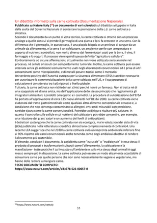 35
Un dibattito informato sulla carne coltivata (Documentazione Nazionale)
Pubblicato su Nature Italy (53) un documento di vari scienziati sul dibattito sviluppato in Italia
dalla scelta del Governo Nazionale di contestare la promozione della c.d. carne coltivata o
sintetica.
Secondo il documento da un punto di vista tecnico, la carne coltivata si ottiene con un processo
analogo a quello con cui si prende il germoglio di una pianta e lo si fa crescere in una serra. Con la
differenza che il germoglio, in questo caso, è una piccola biopsia o un prelievo di sangue da un
animale da allevamento, e la serra è un coltivatore, un ambiente sterile con temperatura e
apporto di nutrienti controllati, non molto diverso dai fermentatori usati per la birra, il vino, il
formaggio e lo yogurt. Il processo viene quindi spesso definito "agricoltura cellulare".
Contrariamente ad alcune affermazioni, attualmente non viene utilizzato siero animale nel
processo, né cellule o tessuti con comportamento tumorale. Inoltre, la carne coltivata può essere
ottenuta senza gli antibiotici comunemente usati negli allevamenti convenzionali ed è priva di altri
contaminanti come microplastiche, e di metalli pesanti tossici come il mercurio.
Un verdetto positivo dell'Autorità europea per la sicurezza alimentare (EFSA) sarebbe necessario
per autorizzare la commercializzazione della carne coltivata nell'UE, e il suo processo di
valutazione è considerato tra i più rigorosi a livello globale.
Tuttavia, la carne coltivata non richiede test clinici perché non è un farmaco. Non si tratta né di
una scappatoia né di una svista, ma dell’applicazione dello stesso principio che regolamenta gli
integratori alimentari, i prodotti omeopatici e i cosmetici. La procedura di autorizzazione dell'EFSA
ha portato all'approvazione di circa 125 nuovi alimenti nell'UE dal 2000. La carne coltivata viene
elaborata dal tratto gastrointestinale come qualsiasi altro alimento convenzionale o nuovo e, a
condizione che non contenga contaminanti o allergeni, entrambi misurabili con precisione,
sarebbe sicura come la carne convenzionale3. Potrebbe addirittura risultare più salutare, in
quanto il controllo sulle cellule e sui nutrienti del coltivatore potrebbe consentire, per esempio,
una riduzione dei grassi saturi e un aumento dei livelli di antiossidanti.
I detrattori sostengono che la carne coltivata non sia ecologica, ma le valutazioni del ciclo di vita
(LCA) pubblicate nella letteratura scientifica dimostrano complessivamente il contrario4. Una
recente LCA suggerisce che nel 2030 la carne coltivata avrà un'impronta ambientale inferiore fino
al 90% rispetto alle carni convenzionali anche tenendo conto degli ambiziosi obiettivi di rendere
l'allevamento più sostenibile.
D’altronde, conclude il documento, la cosiddetta carne "naturale" o "tradizionale" è essa stessa il
prodotto di processi e trasformazioni culturali come l'allevamento, la coltivazione e la
macellazione - tutte pratiche il cui impatto sull'ambiente e sulla vita stessa degli animali è oggi
messo sempre più in discussione. La carne coltivata può essere un modo eticamente accettabile di
consumare carne per quelle persone che non sono necessariamente vegane o vegetariane, ma
hanno delle remore a mangiare carne.
TESTO DOCUMENTO COMPLETO:
https://www.nature.com/articles/d43978-023-00057-0
53
https://www.nature.com/natitaly
 