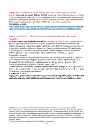 36
Impignorabili le risorse del Fondo italiano per il clima (Normativa Nazionale)
Secondo il comma 2-bis articolo 45 legge 41/2023 le risorse previste dal Fondo italiano per il clima
(54) sono impignorabili e pertanto, in caso di ricezione di un atto di pignoramento presso terzi da
parte della Cassa depositi e prestiti S.p.A., in qualità di gestore del Fondo, quest'ultima rende una
dichiarazione negativa ai sensi dell'articolo 547 (55) del codice di procedura civile.
TESTO LEGGE 41/2023:
https://www.gazzettaufficiale.it/atto/serie_generale/caricaDettaglioAtto/originario?atto.dataP
ubblicazioneGazzetta=2023-04-21&atto.codiceRedazionale=23A02439&elenco30giorni=false
Registro pubblico dei crediti di carbonio da attività agroforestale (Normativa
Nazionale)
Il comma 2-quater articolo 45 della legge 41/2023 prevede che al fine di valorizzare le pratiche di
gestione agricole e forestali sostenibili, in grado di migliorare le capacità di assorbimento del
carbonio atmosferico e aggiuntive rispetto a quelle prescritte dalla normativa europea e nazionale
in materia di conduzione delle superfici agricole e forestali, é istituito, presso il Consiglio per la
ricerca in agricoltura e l'analisi dell'economia agraria (CREA), il Registro pubblico dei crediti di
carbonio generati su base volontaria dal settore agroforestale nazionale, di seguito
denominato «Registro».
I crediti di cui sopra sono utilizzabili nell'ambito di un mercato volontario nazionale, in coerenza
con le disposizioni relative al Registro nazionale dei serbatoi di carbonio agroforestali di cui al
decreto del Ministro dell'ambiente e della tutela del territorio e del mare 1° aprile 2008,
pubblicato nella Gazzetta Ufficiale n. 104 del 5 maggio 2008 (56).
I commi successivi 2-quinquies, 2-sexies e 2-septies dell’articolo 45 legge 41/2023 regolamento la
gestione dei suddetti crediti e la istituzione del registro tramite la futura emanazione di linee guida
che dovranno essere attuate dalle Regioni.
TESTO LEGGE 41/2023:
https://www.gazzettaufficiale.it/atto/serie_generale/caricaDettaglioAtto/originario?atto.dataP
ubblicazioneGazzetta=2023-04-21&atto.codiceRedazionale=23A02439&elenco30giorni=false
54
Vedi News/Ambiente Gennaio 2022 slideshare.net/MarcoGrondacci1/news-lex-ambiente-gennaio-2022
55
“Con dichiarazione a mezzo raccomandata inviata al creditore procedente o trasmessa a mezzo di posta elettronica
certificata, il terzo, personalmente o a mezzo di procuratore speciale o del difensore munito di procura speciale, deve
specificare di quali cose o di quali somme è debitore o si trova in possesso e quando ne deve eseguire il pagamento o la
consegna. Deve altresì specificare i sequestri precedentemente eseguiti presso di lui e le cessioni che gli sono state
notificate o che ha accettato. Il creditore pignorante deve chiamare nel processo il sequestrante nel termine perentorio
fissato dal giudice.”
56
http://ambientediritto.it/Legislazione/Boschi/2008/dm_1apr2008.htm
 