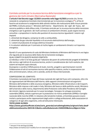 37
Comitato centrale per la sicurezza tecnica della transizione energetica e per la
gestione dei rischi climatici (Normativa Nazionale)
L’articolo 9 del Decreto Legge 13/2023 convertito nella legge 41/2023 prevede che, ferme
restando le competenze Comitato interministeriale per la transizione ecologica (57), al fine di
favorire ed accelerare lo svolgimento delle attività relative alla realizzazione delle misure previste
dal PNRR, é istituito presso il Ministero dell'interno - Dipartimento dei vigili del fuoco, del
soccorso pubblico e della difesa civile, il Comitato centrale per la sicurezza tecnica della transizione
energetica e per la gestione dei rischi connessi ai cambiamenti climatici, quale organo tecnico
consultivo e propositivo in merito alle questioni di sicurezza tecnica riguardanti i sistemi e gli
impianti
1. alimentati da idrogeno, comprese le celle a combustibile,
2. alimentati da gas naturale liquefatto e di accumulo elettrochimico dell'energia,
3. i sistemi di produzione di energia elettrica innovativi
4. le soluzioni adottate per il contrasto al rischio legato ai cambiamenti climatici e al risparmio
energetico.
Quindi c’è uno spostamento di ruolo dal Ministero Ambiente al Ministero dell’Interno in una logica
che riguarda più la sicurezza dello Stato che la transizione ecologica.
QUALI COMPITI DI QUESTO NUOVO COMITATO:
a) individua i criteri e le linee guida per l'adozione dei pareri di conformità dei progetti di fattibilità
alle norme e agli indirizzi di sicurezza tecnica, anche in considerazione dei rischi evolutivi, dei
sistemi ed impianti sopra elencati;
b) propone e coordina l'effettuazione di studi, ricerche, progetti e sperimentazioni nonché
l'elaborazione di atti di normazione tecnica nella specifica materia, anche in cooperazione con
altre amministrazioni, istituti, enti e aziende, anche di rilievo internazionale.
COMPOSIZIONE DEL COMITATO:
Il Comitato é presieduto dal Capo del Corpo nazionale dei vigili del fuoco ed è composto, oltre che
da rappresentanti del Ministero dell'interno, dalle seguenti amministrazioni ed organismi:
Ministero dell'ambiente e della sicurezza energetica, Ministero delle infrastrutture e dei trasporti,
Ministero delle imprese e del made in Italy, Ministero del lavoro e delle politiche sociali, Ministero
dell'università e della ricerca, Dipartimento della Protezione civile della Presidenza del Consiglio
dei ministri, Agenzia nazionale per le nuove tecnologie, l'energia e lo sviluppo economico
sostenibile (ENEA), Istituto superiore per la protezione e la ricerca ambientale (ISPRA) e Consiglio
nazionale delle ricerche (CNR). In relazione alle tematiche trattate, al Comitato possono essere
invitati a partecipare anche rappresentanti degli ordini e collegi professionali, delle associazioni di
categoria e di ogni altro organismo, ente ed istituzione interessato.
TESTO LEGGE 41/2023:
https://www.gazzettaufficiale.it/atto/serie_generale/caricaDettaglioAtto/originario?atto.dataP
ubblicazioneGazzetta=2023-04-21&atto.codiceRedazionale=23A02439&elenco30giorni=false
57
Articolo 57-bis del DLgs152/2006
https://www.normattiva.it/uri-res/N2Ls?urn:nir:stato:decreto.legislativo:2006;152
 