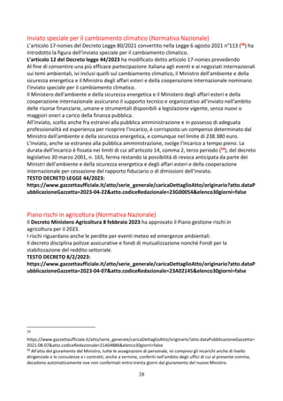 38
Inviato speciale per il cambiamento climatico (Normativa Nazionale)
L’articolo 17-nonies del Decreto Legge 80/2021 convertito nella Legge 6 agosto 2021 n°113 (58) ha
introdotto la figura dell’ìnviato speciale per il cambiamento climatico.
L’articolo 12 del Decreto legge 44/2023 ha modificato detto articolo 17-nonies prevedendo
Al fine di consentire una più efficace partecipazione italiana agli eventi e ai negoziati internazionali
sui temi ambientali, ivi inclusi quelli sul cambiamento climatico, il Ministro dell'ambiente e della
sicurezza energetica e il Ministro degli affari esteri e della cooperazione internazionale nominano
l'inviato speciale per il cambiamento climatico.
Il Ministero dell'ambiente e della sicurezza energetica e il Ministero degli affari esteri e della
cooperazione internazionale assicurano il supporto tecnico e organizzativo all'inviato nell'ambito
delle risorse finanziarie, umane e strumentali disponibili a legislazione vigente, senza nuovi o
maggiori oneri a carico della finanza pubblica.
All'inviato, scelto anche fra estranei alla pubblica amministrazione e in possesso di adeguata
professionalità ed esperienza per ricoprire l'incarico, é corrisposto un compenso determinato dal
Ministro dell'ambiente e della sicurezza energetica, e comunque nel limite di 238.380 euro.
L'inviato, anche se estraneo alla pubblica amministrazione, svolge l'incarico a tempo pieno. La
durata dell'incarico è fissata nei limiti di cui all'articolo 14, comma 2, terzo periodo (59), del decreto
legislativo 30 marzo 2001, n. 165, ferma restando la possibilità di revoca anticipata da parte dei
Ministri dell'ambiente e della sicurezza energetica e degli affari esteri e della cooperazione
internazionale per cessazione del rapporto fiduciario o di dimissioni dell'inviato.
TESTO DECRETO LEGGE 44/2023:
https://www.gazzettaufficiale.it/atto/serie_generale/caricaDettaglioAtto/originario?atto.dataP
ubblicazioneGazzetta=2023-04-22&atto.codiceRedazionale=23G00054&elenco30giorni=false
Piano rischi in agricoltura (Normativa Nazionale)
Il Decreto Ministero Agricoltura 8 febbraio 2023 ha approvato il Piano gestione rischi in
agricoltura per il 2023.
I rischi riguardano anche le perdite per eventi meteo ed emergenze ambientali.
Il decreto disciplina polizze assicurative e fondi di mutualizzazione nonché Fondi per la
stabilizzazione del reddito settoriale.
TESTO DECRETO 8/2/2023:
https://www.gazzettaufficiale.it/atto/serie_generale/caricaDettaglioAtto/originario?atto.dataP
ubblicazioneGazzetta=2023-04-07&atto.codiceRedazionale=23A02145&elenco30giorni=false
58
https://www.gazzettaufficiale.it/atto/serie_generale/caricaDettaglioAtto/originario?atto.dataPubblicazioneGazzetta=
2021-08-07&atto.codiceRedazionale=21A04886&elenco30giorni=false
59
All'atto del giuramento del Ministro, tutte le assegnazioni di personale, ivi compresi gli incarichi anche di livello
dirigenziale e le consulenze e i contratti, anche a termine, conferiti nell'ambito degli uffici di cui al presente comma,
decadono automaticamente ove non confermati entro trenta giorni dal giuramento del nuovo Ministro.
 