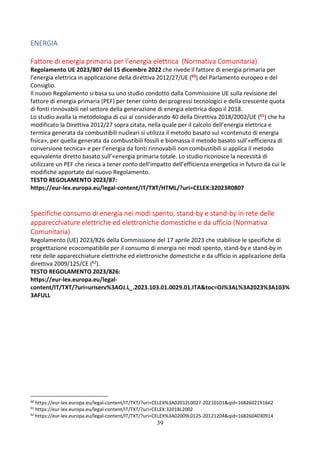 39
ENERGIA
Fattore di energia primaria per l’energia elettrica (Normativa Comunitaria)
Regolamento UE 2023/807 del 15 dicembre 2022 che rivede il fattore di energia primaria per
l’energia elettrica in applicazione della direttiva 2012/27/UE (60) del Parlamento europeo e del
Consiglio.
Il nuovo Regolamento si basa su uno studio condotto dalla Commissione UE sulla revisione del
fattore di energia primaria (PEF) per tener conto dei progressi tecnologici e della crescente quota
di fonti rinnovabili nel settore della generazione di energia elettrica dopo il 2018.
Lo studio avalla la metodologia di cui al considerando 40 della Direttiva 2018/2002/UE (61) che ha
modificato la Direttiva 2012/27 sopra citata, nella quale per il calcolo dell’energia elettrica e
termica generata da combustibili nucleari si utilizza il metodo basato sul «contenuto di energia
fisica», per quella generata da combustibili fossili e biomassa il metodo basato sull’«efficienza di
conversione tecnica» e per l’energia da fonti rinnovabili non combustibili si applica il metodo
equivalente diretto basato sull’«energia primaria totale. Lo studio riconosce la necessità di
utilizzare un PEF che riesca a tener conto dell’impatto dell’efficienza energetica in futuro da cui le
modifiche apportate dal nuovo Regolamento.
TESTO REGOLAMENTO 2023/87:
https://eur-lex.europa.eu/legal-content/IT/TXT/HTML/?uri=CELEX:32023R0807
Specifiche consumo di energia nei modi spento, stand-by e stand-by in rete delle
apparecchiature elettriche ed elettroniche domestiche e da ufficio (Normativa
Comunitaria)
Regolamento (UE) 2023/826 della Commissione del 17 aprile 2023 che stabilisce le specifiche di
progettazione ecocompatibile per il consumo di energia nei modi spento, stand-by e stand-by in
rete delle apparecchiature elettriche ed elettroniche domestiche e da ufficio in applicazione della
direttiva 2009/125/CE (62).
TESTO REGOLAMENTO 2023/826:
https://eur-lex.europa.eu/legal-
content/IT/TXT/?uri=uriserv%3AOJ.L_.2023.103.01.0029.01.ITA&toc=OJ%3AL%3A2023%3A103%
3AFULL
60
https://eur-lex.europa.eu/legal-content/IT/TXT/?uri=CELEX%3A02012L0027-20210101&qid=1682602191662
61
https://eur-lex.europa.eu/legal-content/IT/TXT/?uri=CELEX:32018L2002
62
https://eur-lex.europa.eu/legal-content/IT/TXT/?uri=CELEX%3A02009L0125-20121204&qid=1682604030914
 