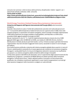 41
consumo non connesse sotto la stessa cabina primaria, disciplinando i relativi rapporti con i
clienti finali nell'atto costitutivo della comunità.
TESTO LEGGE 41/2023:
https://www.gazzettaufficiale.it/atto/serie_generale/caricaDettaglioAtto/originario?atto.dataP
ubblicazioneGazzetta=2023-04-21&atto.codiceRedazionale=23A02439&elenco30giorni=false
World Energy Transitions Outlook Preview (Documentazione Internazionale)
Anteprima del Rapporto dell’Agenzia Internazionale dell’Energia (ONU) sulla transizione
energetica.
Secondo il documento la scala e l'entità del cambiamento sono ben al di sotto del percorso di
1,5 ° C di aumento della temperatura media terrestre da non superare entro il 2030. Sono stati
compiuti progressi, in particolare nel settore energetico, dove le energie rinnovabili rappresentano
il 40% della produzione di energia installata a livello globale, contribuendo a un 83% senza
precedenti delle aggiunte globali di energia nel 2022.
Ma per mantenere in vita 1,5 ° C, i livelli di implementazione devono crescere da circa 3.000
gigawatt (GW) oggi a oltre 10.000 GW nel 2030, una media di 1.000 GW all'anno. Anche la
distribuzione è limitata ad alcune parti del mondo. La Cina, l'Unione europea e gli Stati Uniti hanno
rappresentato i due terzi di tutte le aggiunte l'anno scorso, lasciando le nazioni in via di sviluppo
più indietro.
Una trasformazione profonda e sistemica del sistema energetico globale deve avvenire in meno di
30 anni, sottolineando la necessità di un nuovo approccio per accelerare la transizione energetica.
Perseguire i combustibili fossili e le misure di mitigazione settoriali è necessario ma insufficiente
per passare a un sistema energetico adatto al dominio delle energie rinnovabili.
L'enfasi deve spostarsi dall'offerta alla domanda, verso il superamento degli ostacoli strutturali che
impediscono il progresso. L'anteprima di IRENA delinea tre pilastri prioritari della transizione
energetica, l'infrastruttura fisica, i fattori abilitanti politici e normativi e la forza lavoro ben
qualificata, che richiedono investimenti significativi e nuovi modi di cooperazione in cui tutti gli
attori possono impegnarsi nella transizione e svolgere un ruolo ottimale.
 