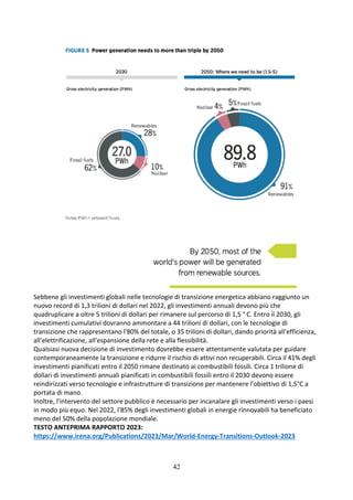 42
Sebbene gli investimenti globali nelle tecnologie di transizione energetica abbiano raggiunto un
nuovo record di 1,3 trilioni di dollari nel 2022, gli investimenti annuali devono più che
quadruplicare a oltre 5 trilioni di dollari per rimanere sul percorso di 1,5 ° C. Entro il 2030, gli
investimenti cumulativi dovranno ammontare a 44 trilioni di dollari, con le tecnologie di
transizione che rappresentano l'80% del totale, o 35 trilioni di dollari, dando priorità all'efficienza,
all'elettrificazione, all'espansione della rete e alla flessibilità.
Qualsiasi nuova decisione di investimento dovrebbe essere attentamente valutata per guidare
contemporaneamente la transizione e ridurre il rischio di attivi non recuperabili. Circa il 41% degli
investimenti pianificati entro il 2050 rimane destinato ai combustibili fossili. Circa 1 trilione di
dollari di investimenti annuali pianificati in combustibili fossili entro il 2030 devono essere
reindirizzati verso tecnologie e infrastrutture di transizione per mantenere l'obiettivo di 1,5°C a
portata di mano.
Inoltre, l'intervento del settore pubblico è necessario per incanalare gli investimenti verso i paesi
in modo più equo. Nel 2022, l'85% degli investimenti globali in energie rinnovabili ha beneficiato
meno del 50% della popolazione mondiale.
TESTO ANTEPRIMA RAPPORTO 2023:
https://www.irena.org/Publications/2023/Mar/World-Energy-Transitions-Outlook-2023
 