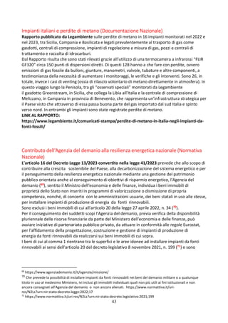43
Impianti italiani e perdite di metano (Documentazione Nazionale)
Rapporto pubblicato da Legambiente sulle perdite di metano in 16 impianti monitorati nel 2022 e
nel 2023, tra Sicilia, Campania e Basilicata e legati prevalentemente al trasporto di gas come
gasdotti, centrali di compressione, impianti di regolazione e misura di gas, pozzi e centrali di
trattamento e raccolta di idrocarburi.
Dal Rapporto risulta che sono stati rilevati grazie all’utilizzo di una termocamera a infrarossi “FLIR
GF320” circa 150 punti di dispersioni diretti. Di questi 128 hanno a che fare con perdite, ovvero
emissioni di gas fossile da bulloni, giunture, manometri, valvole, tubature e altre componenti, a
testimonianza della necessità di aumentare i monitoraggi, le verifiche e gli interventi. Sono 26, in
totale, invece i casi di venting (ossia di rilascio volontario di metano direttamente in atmosfera). In
questo viaggio lungo la Penisola, tra gli “osservati speciali” monitorati da Legambiente
il gasdotto Greenstream, in Sicilia, che collega la Libia all’Italia e la centrale di compressione di
Melizzano, in Campania in provincia di Benevento, che rappresenta un’infrastruttura strategica per
il Paese visto che attraverso di essa passa buona parte del gas importato dal sud Italia e spinto
verso nord. In entrambi gli impianti sono state registrate perdite di metano.
LINK AL RAPPORTO:
https://www.legambiente.it/comunicati-stampa/perdite-di-metano-in-italia-negli-impianti-da-
fonti-fossili/
Contributo dell'Agenzia del demanio alla resilienza energetica nazionale (Normativa
Nazionale)
L’articolo 16 del Decreto Legge 13/2023 convertito nella legge 41/2023 prevede che allo scopo di
contribuire alla crescita sostenibile del Paese, alla decarbonizzazione del sistema energetico e per
il perseguimento della resilienza energetica nazionale mediante una gestione del patrimonio
pubblico orientata anche al conseguimento di obiettivi di risparmio energetico, l'Agenzia del
demanio (69), sentito il Ministro dell'economia e delle finanze, individua i beni immobili di
proprietà dello Stato non inseriti in programmi di valorizzazione o dismissione di propria
competenza, nonché, di concerto con le amministrazioni usuarie, dei beni statali in uso alle stesse,
per installare impianti di produzione di energia da fonti rinnovabili.
Sono esclusi i beni immobili di cui all'articolo 20 della legge 27 aprile 2022, n. 34 (70).
Per il conseguimento dei suddetti scopi l'Agenzia del demanio, previa verifica della disponibilità
pluriennale delle risorse finanziarie da parte del Ministero dell'economia e delle finanze, può
avviare iniziative di partenariato pubblico-privato, da attuare in conformità alle regole Eurostat,
per l'affidamento della progettazione, costruzione e gestione di impianti di produzione di
energia da fonti rinnovabili da realizzarsi sui beni immobili di cui sopra.
I beni di cui al comma 1 rientrano tra le superfici e le aree idonee ad installare impianti da fonti
rinnovabili ai sensi dell'articolo 20 del decreto legislativo 8 novembre 2021, n. 199 (71) e sono
69
https://www.agenziademanio.it/it/agenzia/missione/
70 Che prevede la possibilità di installare impianti da fonti rinnovabili nei beni del demanio militare o a qualunque
titolo in uso al medesimo Ministero, ivi inclusi gli immobili individuati quali non più utili ai fini istituzionali e non
ancora consegnati all'Agenzia del demanio o non ancora alienati. https://www.normattiva.it/uri-
res/N2Ls?urn:nir:stato:decreto.legge:2022;17
71
https://www.normattiva.it/uri-res/N2Ls?urn:nir:stato:decreto.legislativo:2021;199
 
