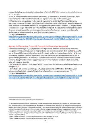 44
assoggettati alle procedure autorizzative di cui all'articolo 22 (72) del medesimo decreto legislativo
n. 199 del 2021.
Al fine di promuovere forme di razionalizzazione tra gli interventi su immobili di proprietà dello
Stato rientranti nei Piani di finanziamenti per la prevenzione del rischio sismico, per
l'efficientamento energetico o in altri piani di investimento gestiti dall'Agenzia del demanio,
favorendo economie di scala e contribuendo al contenimento dei relativi costi, la predetta Agenzia
cura, previo atto di intesa e senza nuovi o maggiori oneri per la finanza pubblica, la progettazione
e l'esecuzione degli interventi per l'installazione di impianti di produzione di energia rinnovabile
di competenza di pubbliche amministrazioni centrali che forniscono il proprio contributo alla
resilienza energetica nazionale ai sensi della normativa vigente.
TESTO LEGGE 41/2023:
https://www.gazzettaufficiale.it/atto/serie_generale/caricaDettaglioAtto/originario?atto.dataP
ubblicazioneGazzetta=2023-04-21&atto.codiceRedazionale=23A02439&elenco30giorni=false
Agenzia del Demanio e Comunità Energetiche (Normativa Nazionale)
L’articolo 16 della legge 41/2023 prevede che l'Agenzia del demanio può costituire comunità
energetiche rinnovabili nazionali, in via prioritaria, con le amministrazioni dello Stato (73), nonché
con le altre pubbliche amministrazioni centrali e locali, anche per impianti superiori a 1 MW, con
facoltà di accedere ai regimi di sostegno previsti dal medesimo decreto legislativo anche per la
quota di energia condivisa da impianti e utenze di consumo non connesse sotto la stessa cabina
primaria, disciplinando i relativi rapporti con i clienti finali nell'atto costitutivo della comunità,
fatto salvo quanto previsto:
- dall'articolo 20, comma 2 della legge 34/2022: contributo del Ministero della Difesa alla sicurezza
energetica (74)
- dall'articolo 10, comma 2, della legge 175/2022: Contributo del Ministero dell'interno, del
Ministero della giustizia e degli uffici giudiziari alla resilienza energetica nazionale (75).
TESTO LEGGE 41/2023:
https://www.gazzettaufficiale.it/atto/serie_generale/caricaDettaglioAtto/originario?atto.dataP
ubblicazioneGazzetta=2023-04-21&atto.codiceRedazionale=23A02439&elenco30giorni=false
72 Procedure autorizzative specifiche per le Aree Idonee
73
“Per amministrazioni pubbliche si intendono tutte le amministrazioni dello Stato, ivi compresi gli istituti e scuole di
ogni ordine e grado e le istituzioni educative, le aziende ed amministrazioni dello Stato ad ordinamento autonomo, le
Regioni, le Province, i Comuni, le Comunità montane, e loro consorzi e associazioni, le istituzioni universitarie, gli Istituti
autonomi case popolari, le Camere di commercio, industria, artigianato e agricoltura e loro associazioni, tutti gli enti
pubblici non economici nazionali, regionali e locali, le amministrazioni, le aziende e gli enti del Servizio sanitario
nazionale l'Agenzia per la rappresentanza negoziale delle pubbliche amministrazioni (ARAN) e le Agenzie” (Comma 2
articolo 1 DLgs 165/2001).
74
https://www.normattiva.it/uri-res/N2Ls?urn:nir:stato:decreto.legge:2022;17
75
https://www.normattiva.it/uri-res/N2Ls?urn:nir:stato:legge:2022;144
 