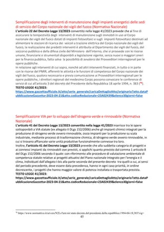45
Semplificazione degli interventi di manutenzione degli impianti energetici delle sedi
di servizio del Corpo nazionale dei vigili del fuoco (Normativa Nazionale)
L’articolo 22 del Decreto Legge 13/2023 convertito nella legge 41/2023 prevede che al fine di
assicurare la tempestività degli interventi di manutenzione sugli immobili in uso al Corpo
nazionale dei vigili del fuoco dotati di impianti fotovoltaici e sugli impianti fotovoltaici destinati ad
alimentare le stazioni di ricarica dei veicoli a trazione elettrica del Corpo nazionale dei vigili del
fuoco, la realizzazione dei predetti interventi é attribuita al Dipartimento dei vigili del fuoco, del
soccorso pubblico e della difesa civile del Ministero dell'interno, che vi provvede con le risorse
umane, finanziarie e strumentali disponibili a legislazione vigente, senza nuovi o maggiori oneri
per la finanza pubblica, fatta salva la possibilità di avvalersi dei Provveditori interregionali per le
opere pubbliche.
In relazione agli interventi di cui sopra, nonchè ad altri interventi finanziati, in tutto o in parte
con le risorse del PNRR, afferenti le attività e le funzioni di competenza del Corpo nazionale dei
vigili del fuoco, qualora necessario e previa comunicazione ai Provveditori interregionali per le
opere pubbliche, i direttori regionali del medesimo Corpo possono convocare le conferenze di
servizi di cui all'articolo 3 del decreto del Presidente della Repubblica 18 aprile 1994, n. 383 (76).
TESTO LEGGE 41/2023:
https://www.gazzettaufficiale.it/atto/serie_generale/caricaDettaglioAtto/originario?atto.dataP
ubblicazioneGazzetta=2023-04-21&atto.codiceRedazionale=23A02439&elenco30giorni=false
Semplificazione VIA per lo sviluppo dell'idrogeno verde e rinnovabile (Normativa
Nazionale)
L’articolo 41 del Decreto Legge 13/2023 convertito nella legge 41/2023 inserisce tra le opere
sottoponibili a VIA statale (ex allegato II DLgs 152/2006) anche gli impianti chimici integrati per la
produzione di idrogeno verde ovvero rinnovabile, ossia impianti per la produzione su scala
industriale, mediante processi di trasformazione chimica, di idrogeno verde ovvero rinnovabile, in
cui si trovano affiancate varie unità produttive funzionalmente connesse tra loro.
Inoltre, l’articolo 41 del Decreto Legge 13/2023 prevede che alla suddetta categoria di progetti e
ai connessi impianti da rinnovabili ove previsti, si applichi quanto previsto dal comma 1 articolo 8
del DLgs 152/2006 secondo il quale: con riferimento alle procedure di valutazione ambientale di
competenza statale relative ai progetti attuativi del Piano nazionale integrato per l'energia e il
clima, individuati dall'allegato I-bis alla parte seconda del presente decreto tra quelli a cui, ai sensi
del periodo precedente, deve essere data precedenza, hanno in ogni caso priorità, in ordine
decrescente, i progetti che hanno maggior valore di potenza installata o trasportata prevista.
TESTO LEGGE 41/2023:
https://www.gazzettaufficiale.it/atto/serie_generale/caricaDettaglioAtto/originario?atto.dataP
ubblicazioneGazzetta=2023-04-21&atto.codiceRedazionale=23A02439&elenco30giorni=false
76
https://www.normattiva.it/uri-res/N2Ls?urn:nir:stato:decreto.del.presidente.della.repubblica:1994-04-18;383!vig=
 