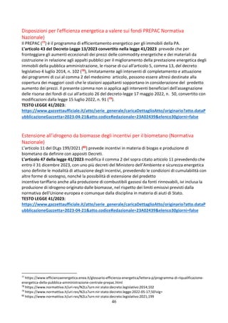 46
Disposizioni per l'efficienza energetica a valere sui fondi PREPAC Normativa
Nazionale)
Il PREPAC (77) è il programma di efficientamento energetico per gli immobili della PA.
L’articolo 43 del Decreto Legge 13/2023 convertito nella legge 41/2023 prevede che per
fronteggiare gli aumenti eccezionali dei prezzi delle commodity energetiche e dei materiali da
costruzione in relazione agli appalti pubblici per il miglioramento della prestazione energetica degli
immobili della pubblica amministrazione, le risorse di cui all'articolo 5, comma 13, del decreto
legislativo 4 luglio 2014, n. 102 (78), limitatamente agli interventi di completamento e attuazione
dei programmi di cui al comma 2 del medesimo articolo, possono essere altresì destinate alla
copertura dei maggiori costi che le stazioni appaltanti sopportano in considerazione del predetto
aumento dei prezzi. Il presente comma non si applica agli interventi beneficiari dell'assegnazione
delle risorse dei fondi di cui all'articolo 26 del decreto-legge 17 maggio 2022, n. 50, convertito con
modificazioni dalla legge 15 luglio 2022, n. 91 (79).
TESTO LEGGE 41/2023:
https://www.gazzettaufficiale.it/atto/serie_generale/caricaDettaglioAtto/originario?atto.dataP
ubblicazioneGazzetta=2023-04-21&atto.codiceRedazionale=23A02439&elenco30giorni=false
Estensione all’idrogeno da biomasse degli incentivi per il biometano (Normativa
Nazionale)
L’articolo 11 del DLgs 199/2021 (80) prevede incentivi in materia di biogas e produzione di
biometano da definire con appositi Decreti.
L’articolo 47 della legge 41/2023 modifica il comma 2 del sopra citato articolo 11 prevedendo che
entro il 31 dicembre 2023, con uno più decreti del Ministero dell’Ambiente e sicurezza energetica
sono definite le modalità di attuazione degli incentivi, prevedendo le condizioni di cumulabilità con
altre forme di sostegno, nonché la possibilità di estensione del predetto
incentivo tariffario anche alla produzione di combustibili gassosi da fonti rinnovabili, ivi inclusa la
produzione di idrogeno originato dalle biomasse, nel rispetto dei limiti emissivi previsti dalla
normativa dell'Unione europea e comunque dalla disciplina in materia di aiuti di Stato.
TESTO LEGGE 41/2023:
https://www.gazzettaufficiale.it/atto/serie_generale/caricaDettaglioAtto/originario?atto.dataP
ubblicazioneGazzetta=2023-04-21&atto.codiceRedazionale=23A02439&elenco30giorni=false
77
https://www.efficienzaenergetica.enea.it/glossario-efficienza-energetica/lettera-p/programma-di-riqualificazione-
energetica-della-pubblica-amministrazione-centrale-prepac.html
78
https://www.normattiva.it/uri-res/N2Ls?urn:nir:stato:decreto.legislativo:2014;102
79
https://www.normattiva.it/uri-res/N2Ls?urn:nir:stato:decreto.legge:2022-05-17;50!vig=
80
https://www.normattiva.it/uri-res/N2Ls?urn:nir:stato:decreto.legislativo:2021;199
 