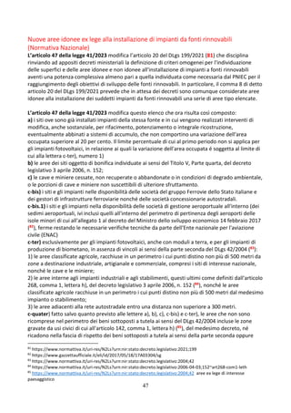 47
Nuove aree idonee ex lege alla installazione di impianti da fonti rinnovabili
(Normativa Nazionale)
L’articolo 47 della legge 41/2023 modifica l’articolo 20 del DLgs 199/2021 (81) che disciplina
rinviando ad appositi decreti ministeriali la definizione di criteri omogenei per l'individuazione
delle superfici e delle aree idonee e non idonee all'installazione di impianti a fonti rinnovabili
aventi una potenza complessiva almeno pari a quella individuata come necessaria dal PNIEC per il
raggiungimento degli obiettivi di sviluppo delle fonti rinnovabili. In particolare, il comma 8 di detto
articolo 20 del DLgs 199/2021 prevede che in attesa dei decreti sono comunque considerate aree
idonee alla installazione dei suddetti impianti da fonti rinnovabili una serie di aree tipo elencate.
L’articolo 47 della legge 41/2023 modifica questo elenco che ora risulta così composto:
a) i siti ove sono già installati impianti della stessa fonte e in cui vengono realizzati interventi di
modifica, anche sostanziale, per rifacimento, potenziamento o integrale ricostruzione,
eventualmente abbinati a sistemi di accumulo, che non comportino una variazione dell'area
occupata superiore al 20 per cento. Il limite percentuale di cui al primo periodo non si applica per
gli impianti fotovoltaici, in relazione ai quali la variazione dell'area occupata é soggetta al limite di
cui alla lettera c-ter), numero 1)
b) le aree dei siti oggetto di bonifica individuate ai sensi del Titolo V, Parte quarta, del decreto
legislativo 3 aprile 2006, n. 152;
c) le cave e miniere cessate, non recuperate o abbandonate o in condizioni di degrado ambientale,
o le porzioni di cave e miniere non suscettibili di ulteriore sfruttamento.
c-bis) i siti e gli impianti nelle disponibilità delle società del gruppo Ferrovie dello Stato italiane e
dei gestori di infrastrutture ferroviarie nonché delle società concessionarie autostradali.
c-bis.1) i siti e gli impianti nella disponibilità delle società di gestione aeroportuale all'interno (dei
sedimi aeroportuali, ivi inclusi quelli all'interno del perimetro di pertinenza degli aeroporti delle
isole minori di cui all'allegato 1 al decreto del Ministro dello sviluppo economico 14 febbraio 2017
(82), ferme restando le necessarie verifiche tecniche da parte dell'Ente nazionale per l'aviazione
civile (ENAC)
c-ter) esclusivamente per gli impianti fotovoltaici, anche con moduli a terra, e per gli impianti di
produzione di biometano, in assenza di vincoli ai sensi della parte seconda del DLgs 42/2004 (83):
1) le aree classificate agricole, racchiuse in un perimetro i cui punti distino non più di 500 metri da
zone a destinazione industriale, artigianale e commerciale, compresi i siti di interesse nazionale,
nonché le cave e le miniere;
2) le aree interne agli impianti industriali e agli stabilimenti, questi ultimi come definiti dall'articolo
268, comma 1, lettera h), del decreto legislativo 3 aprile 2006, n. 152 (84), nonché le aree
classificate agricole racchiuse in un perimetro i cui punti distino non più di 500 metri dal medesimo
impianto o stabilimento;
3) le aree adiacenti alla rete autostradale entro una distanza non superiore a 300 metri.
c-quater) fatto salvo quanto previsto alle lettere a), b), c), c-bis) e c-ter), le aree che non sono
ricomprese nel perimetro dei beni sottoposti a tutela ai sensi del DLgs 42/2004 incluse le zone
gravate da usi civici di cui all'articolo 142, comma 1, lettera h) (85), del medesimo decreto, né
ricadono nella fascia di rispetto dei beni sottoposti a tutela ai sensi della parte seconda oppure
81
https://www.normattiva.it/uri-res/N2Ls?urn:nir:stato:decreto.legislativo:2021;199
82
https://www.gazzettaufficiale.it/eli/id/2017/05/18/17A03304/sg
83
https://www.normattiva.it/uri-res/N2Ls?urn:nir:stato:decreto.legislativo:2004;42
84
https://www.normattiva.it/uri-res/N2Ls?urn:nir:stato:decreto.legislativo:2006-04-03;152~art268-com1-leth
85
https://www.normattiva.it/uri-res/N2Ls?urn:nir:stato:decreto.legislativo:2004;42 aree ex lege di interesse
paesaggistico
 