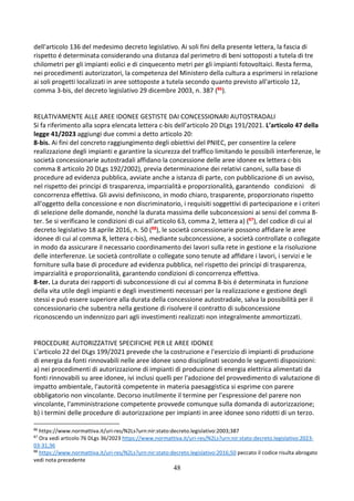 48
dell'articolo 136 del medesimo decreto legislativo. Ai soli fini della presente lettera, la fascia di
rispetto é determinata considerando una distanza dal perimetro di beni sottoposti a tutela di tre
chilometri per gli impianti eolici e di cinquecento metri per gli impianti fotovoltaici. Resta ferma,
nei procedimenti autorizzatori, la competenza del Ministero della cultura a esprimersi in relazione
ai soli progetti localizzati in aree sottoposte a tutela secondo quanto previsto all'articolo 12,
comma 3-bis, del decreto legislativo 29 dicembre 2003, n. 387 (86).
RELATIVAMENTE ALLE AREE IDONEE GESTISTE DAI CONCESSIONARI AUTOSTRADALI
Si fa riferimento alla sopra elencata lettera c-bis dell’articolo 20 DLgs 191/2021. L’articolo 47 della
legge 41/2023 aggiungi due commi a detto articolo 20:
8-bis. Ai fini del concreto raggiungimento degli obiettivi del PNIEC, per consentire la celere
realizzazione degli impianti e garantire la sicurezza del traffico limitando le possibili interferenze, le
società concessionarie autostradali affidano la concessione delle aree idonee ex lettera c-bis
comma 8 articolo 20 DLgs 192/2002), previa determinazione dei relativi canoni, sulla base di
procedure ad evidenza pubblica, avviate anche a istanza di parte, con pubblicazione di un avviso,
nel rispetto dei principi di trasparenza, imparzialità e proporzionalità, garantendo condizioni di
concorrenza effettiva. Gli avvisi definiscono, in modo chiaro, trasparente, proporzionato rispetto
all'oggetto della concessione e non discriminatorio, i requisiti soggettivi di partecipazione e i criteri
di selezione delle domande, nonché la durata massima delle subconcessioni ai sensi del comma 8-
ter. Se si verificano le condizioni di cui all'articolo 63, comma 2, lettera a) (87), del codice di cui al
decreto legislativo 18 aprile 2016, n. 50 (88), le società concessionarie possono affidare le aree
idonee di cui al comma 8, lettera c-bis), mediante subconcessione, a società controllate o collegate
in modo da assicurare il necessario coordinamento dei lavori sulla rete in gestione e la risoluzione
delle interferenze. Le società controllate o collegate sono tenute ad affidare i lavori, i servizi e le
forniture sulla base di procedure ad evidenza pubblica, nel rispetto dei principi di trasparenza,
imparzialità e proporzionalità, garantendo condizioni di concorrenza effettiva.
8-ter. La durata dei rapporti di subconcessione di cui al comma 8-bis é determinata in funzione
della vita utile degli impianti e degli investimenti necessari per la realizzazione e gestione degli
stessi e può essere superiore alla durata della concessione autostradale, salva la possibilità per il
concessionario che subentra nella gestione di risolvere il contratto di subconcessione
riconoscendo un indennizzo pari agli investimenti realizzati non integralmente ammortizzati.
PROCEDURE AUTORIZZATIVE SPECIFICHE PER LE AREE IDONEE
L’articolo 22 del DLgs 199/2021 prevede che la costruzione e l'esercizio di impianti di produzione
di energia da fonti rinnovabili nelle aree idonee sono disciplinati secondo le seguenti disposizioni:
a) nei procedimenti di autorizzazione di impianti di produzione di energia elettrica alimentati da
fonti rinnovabili su aree idonee, ivi inclusi quelli per l'adozione del provvedimento di valutazione di
impatto ambientale, l'autorità competente in materia paesaggistica si esprime con parere
obbligatorio non vincolante. Decorso inutilmente il termine per l'espressione del parere non
vincolante, l'amministrazione competente provvede comunque sulla domanda di autorizzazione;
b) i termini delle procedure di autorizzazione per impianti in aree idonee sono ridotti di un terzo.
86
https://www.normattiva.it/uri-res/N2Ls?urn:nir:stato:decreto.legislativo:2003;387
87
Ora vedi articolo 76 DLgs 36/2023 https://www.normattiva.it/uri-res/N2Ls?urn:nir:stato:decreto.legislativo:2023-
03-31;36
88
https://www.normattiva.it/uri-res/N2Ls?urn:nir:stato:decreto.legislativo:2016;50 peccato il codice risulta abrogato
vedi nota precedente
 