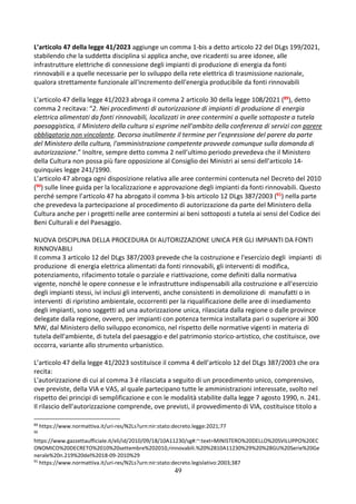49
L’articolo 47 della legge 41/2023 aggiunge un comma 1-bis a detto articolo 22 del DLgs 199/2021,
stabilendo che la suddetta disciplina si applica anche, ove ricadenti su aree idonee, alle
infrastrutture elettriche di connessione degli impianti di produzione di energia da fonti
rinnovabili e a quelle necessarie per lo sviluppo della rete elettrica di trasmissione nazionale,
qualora strettamente funzionale all'incremento dell'energia producibile da fonti rinnovabili
L’articolo 47 della legge 41/2023 abroga il comma 2 articolo 30 della legge 108/2021 (89), detto
comma 2 recitava: “2. Nei procedimenti di autorizzazione di impianti di produzione di energia
elettrica alimentati da fonti rinnovabili, localizzati in aree contermini a quelle sottoposte a tutela
paesaggistica, il Ministero della cultura si esprime nell'ambito della conferenza di servizi con parere
obbligatorio non vincolante. Decorso inutilmente il termine per l'espressione del parere da parte
del Ministero della cultura, l'amministrazione competente provvede comunque sulla domanda di
autorizzazione.” Inoltre, sempre detto comma 2 nell’ultimo periodo prevedeva che il Ministero
della Cultura non possa più fare opposizione al Consiglio dei Ministri ai sensi dell’articolo 14-
quinquies legge 241/1990.
L’articolo 47 abroga ogni disposizione relativa alle aree contermini contenuta nel Decreto del 2010
(90) sulle linee guida per la localizzazione e approvazione degli impianti da fonti rinnovabili. Questo
perché sempre l’articolo 47 ha abrogato il comma 3-bis articolo 12 DLgs 387/2003 (91) nella parte
che prevedeva la partecipazione al procedimento di autorizzazione da parte del Ministero della
Cultura anche per i progetti nelle aree contermini ai beni sottoposti a tutela ai sensi del Codice dei
Beni Culturali e del Paesaggio.
NUOVA DISCIPLINA DELLA PROCEDURA DI AUTORIZZAZIONE UNICA PER GLI IMPIANTI DA FONTI
RINNOVABILI
Il comma 3 articolo 12 del DLgs 387/2003 prevede che la costruzione e l'esercizio degli impianti di
produzione di energia elettrica alimentati da fonti rinnovabili, gli interventi di modifica,
potenziamento, rifacimento totale o parziale e riattivazione, come definiti dalla normativa
vigente, nonché le opere connesse e le infrastrutture indispensabili alla costruzione e all'esercizio
degli impianti stessi, ivi inclusi gli interventi, anche consistenti in demolizione di manufatti o in
interventi di ripristino ambientale, occorrenti per la riqualificazione delle aree di insediamento
degli impianti, sono soggetti ad una autorizzazione unica, rilasciata dalla regione o dalle province
delegate dalla regione, ovvero, per impianti con potenza termica installata pari o superiore ai 300
MW, dal Ministero dello sviluppo economico, nel rispetto delle normative vigenti in materia di
tutela dell'ambiente, di tutela del paesaggio e del patrimonio storico-artistico, che costituisce, ove
occorra, variante allo strumento urbanistico.
L’articolo 47 della legge 41/2023 sostituisce il comma 4 dell’articolo 12 del DLgs 387/2003 che ora
recita:
L'autorizzazione di cui al comma 3 é rilasciata a seguito di un procedimento unico, comprensivo,
ove previste, della VIA e VAS, al quale partecipano tutte le amministrazioni interessate, svolto nel
rispetto dei principi di semplificazione e con le modalità stabilite dalla legge 7 agosto 1990, n. 241.
Il rilascio dell'autorizzazione comprende, ove previsti, il provvedimento di VIA, costituisce titolo a
89
https://www.normattiva.it/uri-res/N2Ls?urn:nir:stato:decreto.legge:2021;77
90
https://www.gazzettaufficiale.it/eli/id/2010/09/18/10A11230/sg#:~:text=MINISTERO%20DELLO%20SVILUPPO%20EC
ONOMICO%20DECRETO%2010%20settembre%202010,rinnovabili.%20%2810A11230%29%20%28GU%20Serie%20Ge
nerale%20n.219%20del%2018-09-2010%29
91
https://www.normattiva.it/uri-res/N2Ls?urn:nir:stato:decreto.legislativo:2003;387
 