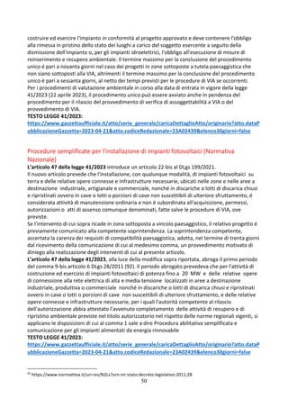 50
costruire ed esercire l'impianto in conformità al progetto approvato e deve contenere l'obbligo
alla rimessa in pristino dello stato dei luoghi a carico del soggetto esercente a seguito della
dismissione dell'impianto o, per gli impianti idroelettrici, l'obbligo all'esecuzione di misure di
reinserimento e recupero ambientale. Il termine massimo per la conclusione del procedimento
unico é pari a novanta giorni nel caso dei progetti in zone sottoposte a tutela paesaggistica che
non siano sottoposti alla VIA, altrimenti il termine massimo per la conclusione del procedimento
unico é pari a sessanta giorni, al netto dei tempi previsti per le procedure di VIA se occorrenti.
Per i procedimenti di valutazione ambientale in corso alla data di entrata in vigore della legge
41/2023 (22 aprile 2023), il procedimento unico può essere avviato anche in pendenza del
procedimento per il rilascio del provvedimento di verifica di assoggettabilità a VIA o del
provvedimento di VIA.
TESTO LEGGE 41/2023:
https://www.gazzettaufficiale.it/atto/serie_generale/caricaDettaglioAtto/originario?atto.dataP
ubblicazioneGazzetta=2023-04-21&atto.codiceRedazionale=23A02439&elenco30giorni=false
Procedure semplificate per l'installazione di impianti fotovoltaici (Normativa
Nazionale)
L’articolo 47 della legge 41/2023 introduce un articolo 22-bis al DLgs 199/2021.
Il nuovo articolo prevede che l'installazione, con qualunque modalità, di impianti fotovoltaici su
terra e delle relative opere connesse e infrastrutture necessarie, ubicati nelle zone e nelle aree a
destinazione industriale, artigianale e commerciale, nonché in discariche o lotti di discarica chiusi
e ripristinati ovvero in cave o lotti o porzioni di cave non suscettibili di ulteriore sfruttamento, é
considerata attività di manutenzione ordinaria e non é subordinata all'acquisizione, permessi,
autorizzazioni o atti di assenso comunque denominati, fatte salve le procedure di VIA, ove
previste.
Se l'intervento di cui sopra ricade in zona sottoposta a vincolo paesaggistico, il relativo progetto é
previamente comunicato alla competente soprintendenza. La soprintendenza competente,
accertata la carenza dei requisiti di compatibilità paesaggistica, adotta, nel termine di trenta giorni
dal ricevimento della comunicazione di cui al medesimo comma, un provvedimento motivato di
diniego alla realizzazione degli interventi di cui al presente articolo.
L’articolo 47 della legge 41/2023, alla luce della modifica sopra riportata, abroga il primo periodo
del comma 9-bis articolo 6 DLgs 28/2011 (92). Il periodo abrogato prevedeva che per l'attività di
costruzione ed esercizio di impianti fotovoltaici di potenza fino a 20 MW e delle relative opere
di connessione alla rete elettrica di alta e media tensione localizzati in aree a destinazione
industriale, produttiva o commerciale nonché in discariche o lotti di discarica chiusi e ripristinati
ovvero in cave o lotti o porzioni di cave non suscettibili di ulteriore sfruttamento, e delle relative
opere connesse e infrastrutture necessarie, per i quali l'autorità competente al rilascio
dell'autorizzazione abbia attestato l'avvenuto completamento delle attività di recupero e di
ripristino ambientale previste nel titolo autorizzatorio nel rispetto delle norme regionali vigenti, si
applicano le disposizioni di cui al comma 1 vale a dire Procedura abilitativa semplificata e
comunicazione per gli impianti alimentati da energia rinnovabile
TESTO LEGGE 41/2023:
https://www.gazzettaufficiale.it/atto/serie_generale/caricaDettaglioAtto/originario?atto.dataP
ubblicazioneGazzetta=2023-04-21&atto.codiceRedazionale=23A02439&elenco30giorni=false
92
https://www.normattiva.it/uri-res/N2Ls?urn:nir:stato:decreto.legislativo:2011;28
 