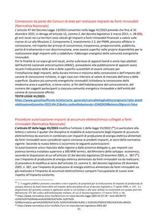 51
Concessioni da parte dei Comuni di aree per realizzare impianti da fonti rinnovabili
(Normativa Nazionale)
L’articolo 47 del Decreto Legge 13/2023 convertito nella legge 41/2023 prevede che fino al 31
dicembre 2025, in deroga all'articolo 12, comma 2, del decreto legislativo 2 marzo 2011, n. 28 (93),
gli enti locali nei cui territori sono ubicati gli impianti a fonti rinnovabili finanziati a valere sulle
risorse di cui alla Missione 2, Componente 2, Investimento 1.2, del PNRR, possono affidare in
concessione, nel rispetto dei principi di concorrenza, trasparenza, proporzionalità, pubblicità,
parità di trattamento e non discriminazione, aree ovvero superfici nelle proprie disponibilità per la
realizzazione degli impianti volti a soddisfare i fabbisogni energetici delle comunità energetiche
rinnovabili.
Per le finalità di cui sopra gli enti locali, anche sulla base di appositi bandi o avvisi tipo adottati
dall'Autorità nazionale anticorruzione (ANAC), provvedono alla pubblicazione di appositi avvisi
recanti l'indicazione delle aree e delle superfici suscettibili di essere utilizzate per
l'installazione degli impianti, della durata minima e massima della concessione e dell'importo del
canone di concessione richiesto, in ogni caso non inferiore al valore di mercato dell'area o della
superficie. Qualora più comunità energetiche rinnovabili richiedano la concessione della
medesima area o superficie, si tiene conto, ai fini dell'individuazione del concessionario, del
numero dei soggetti partecipanti a ciascuna comunità energetica rinnovabile e dell'entità del
canone di concessione offerto.
TESTO LEGGE 41/2023:
https://www.gazzettaufficiale.it/atto/serie_generale/caricaDettaglioAtto/originario?atto.dataP
ubblicazioneGazzetta=2023-04-21&atto.codiceRedazionale=23A02439&elenco30giorni=false
Procedure autorizzazione impianti di accumulo elettrochimico collegati a fonti
rinnovabili (Normativa Nazionale)
L’articolo 47 della legge 41/2023 modifica l’articolo 1 della legge 55/2022 (94) in particolare alla
lettera c comma 2-quater che disciplina le modalità di autorizzazione degli impianti di accumulo
elettrochimico da esercire in combinato con impianti di produzione di energia elettrica alimentati
da fonti rinnovabili sono considerati opere connesse ai predetti impianti, ai sensi della normativa
vigente. Secondo la nuova lettera c) occorrono le seguenti autorizzazioni:
1) autorizzazione unica rilasciata dalla regione o dalle province delegate o, per impianti con
potenza termica installata superiore a 300 MW termici, dal Ministero dello sviluppo economico,
secondo le disposizioni di cui all'articolo 12 del decreto legislativo 29 dicembre 2003, n. 387 (95),
ove l'impianto di produzione di energia elettrica alimentato da fonti rinnovabili sia da realizzare;
2) procedura di modifica ai sensi dell'articolo 12, comma 3, del decreto legislativo 29 dicembre
2003, n. 387, ove l'impianto di produzione di energia elettrica alimentato da fonti rinnovabili sia
già realizzato e l'impianto di accumulo elettrochimico comporti l'occupazione di nuove aree
rispetto all'impianto esistente;
93
2. I soggetti pubblici possono concedere a terzi superfici di proprietà per la realizzazione di impianti di produzione di
energia elettrica da fonti rinnovabili nel rispetto della disciplina di cui al decreto legislativo 12 aprile 2006, n. 163. Le
disposizioni del presente comma si applicano anche ai siti militari e alle aree militari in conformità con quanto previsto
dall'articolo 355 del codice dell'ordinamento militare, di cui al decreto legislativo 15 marzo 2010, n. 66.
94
https://www.normattiva.it/uri-res/N2Ls?urn:nir:stato:decreto.legge:2002-02-07;7#:~:text=DECRETO-
LEGGE%207%20febbraio%202002%2C%20n.%207%20-
%20Normattiva,aprile%202002%2C%20n.%2055%20%28in%20G.U.%2010%2F04%2F2002%2C%20n.84%29.
95
https://www.normattiva.it/uri-res/N2Ls?urn:nir:stato:decreto.legislativo:2003;387
 