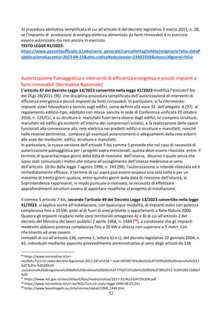 52
3) procedura abilitativa semplificata di cui all'articolo 6 del decreto legislativo 3 marzo 2011, n. 28,
se l'impianto di produzione di energia elettrica alimentato da fonti rinnovabili é in esercizio
ovvero autorizzato ma non ancora in esercizio.
TESTO LEGGE 41/2023:
https://www.gazzettaufficiale.it/atto/serie_generale/caricaDettaglioAtto/originario?atto.dataP
ubblicazioneGazzetta=2023-04-21&atto.codiceRedazionale=23A02439&elenco30giorni=false
Autorizzazione Paesaggistica e interventi di efficienza energetica e piccoli impianti a
fonti rinnovabili (Normativa Nazionale)
L’articolo 47 del Decreto Legge 13/2023 convertito nella legge 41/2023 modifica l’articolo7-bis
del DLgs 28/2011 (96) che disciplina procedura semplificata dell’autorizzazione di interventi di
efficienza energetica e piccoli impianti da fonti rinnovabili. In particolare, si fa riferimento:
impianti solari fotovoltaici e termici sugli edifici, come definiti alla voce 32 dell'allegato A (97) al
regolamento edilizio-tipo, adottato con intesa sancita in sede di Conferenza unificata 20 ottobre
2016, n. 125/CU, o su strutture e manufatti fuori terra diversi dagli edifici, ivi compresi strutture,
manufatti ed edifici già esistenti all'interno dei comprensori sciistici, e la realizzazione delle opere
funzionali alla connessione alla rete elettrica nei predetti edifici o strutture e manufatti, nonché
nelle relative pertinenze, compresi gli eventuali potenziamenti o adeguamenti della rete esterni
alle aree dei medesimi edifici, strutture e manufatti.
In particolare, la nuova versione dell’articolo 7-bis comma 5 prevede che nel caso di necessità di
autorizzazione paesaggistica per i progetti sopra menzionati, questa deve essere rilasciata entro il
termine di quarantacinque giorni dalla data di ricezione dell'istanza, decorso il quale senza che
siano stati comunicati i motivi che ostano all'accoglimento dell'istanza medesima ai sensi
dell'articolo 10-bis della legge 7 agosto 1990, n. 241 (98), l'autorizzazione si intende rilasciata ed è
immediatamente efficace. Il termine di cui sopra può essere sospeso una sola volta e per un
massimo di trenta giorni qualora, entro quindici giorni dalla data di ricezione dell'istanza, la
Soprintendenza rappresenti, in modo puntuale e motivato, la necessità di effettuare
approfondimenti istruttori ovvero di apportare modifiche al progetto di installazione.
Il comma 5 articolo 7-bis, secondo l’articolo 49 del Decreto Legge 13/2023 convertito nella legge
41/2023, si applica anche all'installazione, con qualunque modalità, di impianti eolici con potenza
complessiva fino a 20 kW, posti al di fuori di aree protette o appartenenti a Rete Natura 2000.
Qualora gli impianti ricadano nelle zone territoriali omogenee A) e B) di cui all'articolo 2 del
decreto del Ministro dei lavori pubblici 2 aprile 1968, n. 1444 (99), a condizione che gli impianti
medesimi abbiano potenza complessiva fino a 20 kW e altezza non superiore a 5 metri. Con
riferimento ad aree ovvero
immobili di cui all'articolo 136, comma 1, lettere b) e c), del decreto legislativo 22 gennaio 2004, n.
42, individuati mediante apposito provvedimento amministrativo ai sensi degli articoli da 138
96
https://www.normattiva.it/uri-
res/N2Ls?urn:nir:stato:decreto.legislativo:2011;28~art25#:~:text=DECRETO%20LEGISLATIVO%203%20marzo%202011
%2C%20n.%2028%20-
,successiva%20abrogazione%20delle%20direttive%202001%2F77%2FCE%20e%202003%2F30%2FCE.%20%2811G0067
%29
97
https://www.mit.gov.it/sites/default/files/media/notizia/2017-12/ALLEGATO%20A.pdf
98
https://www.normattiva.it/uri-res/N2Ls?urn:nir:stato:legge:1990-08-07;241
99
https://www.bosettiegatti.eu/info/norme/statali/1968_1444.htm
 