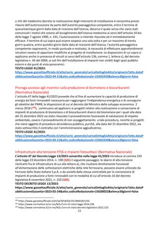 53
a 141 del medesimo decreto la realizzazione degli interventi di installazione é consentita previo
rilascio dell'autorizzazione da parte dell'autorità paesaggistica competente, entro il termine di
quarantacinque giorni dalla data di ricezione dell'istanza, decorso il quale senza che siano stati
comunicati i motivi che ostano all'accoglimento dell'istanza medesima ai sensi dell'articolo 10-bis
della legge 7 agosto 1990, n. 241, l'autorizzazione si intende rilasciata ed é immediatamente
efficace. Il termine di cui sopra può essere sospeso una sola volta e per un massimo di trenta
giorni qualora, entro quindici giorni dalla data di ricezione dell'istanza, l'autorità paesaggistica
competente rappresenti, in modo puntuale e motivato, la necessità di effettuare approfondimenti
istruttori ovvero di apportare modifiche al progetto di installazione. Le disposizioni di cui sopra si
applicano anche in presenza di vincoli ai sensi dell'articolo 136, comma 1, lettera c), del decreto
legislativo n. 42 del 2004, ai soli fini dell'installazione di impianti non visibili dagli spazi pubblici
esterni e dai punti di vista panoramici.
TESTO LEGGE 41/2023:
https://www.gazzettaufficiale.it/atto/serie_generale/caricaDettaglioAtto/originario?atto.dataP
ubblicazioneGazzetta=2023-04-21&atto.codiceRedazionale=23A02439&elenco30giorni=false
Proroga accesso agli incentivi sulla produzione di biometano e biocarburanti
(Normativa Nazionale)
L’articolo 47 della legge 41/2023 prevede che al fine di aumentare la capacità di produzione di
energia da fonti rinnovabili necessaria per raggiungere l'indipendenza energetica e di conseguire
gli obiettivi del PNRR, le disposizioni di cui al decreto del Ministro dello sviluppo economico 2
marzo 2018 (100), continuano ad applicarsi ai progetti relativi alla realizzazione o conversione di
impianti di produzione di biometano e di biocarburanti diversi dal biometano per i quali alla data
del 31 dicembre 2022 sia stato rilasciato il provvedimento favorevole di valutazione di impatto
ambientale, ovvero il provvedimento di non assoggettamento a tale procedura, nonché ai progetti
che siano oggetto di procedura ad evidenza pubblica, purché, alla data del 31 dicembre 2022, sia
stato sottoscritto il contratto con l'amministrazione aggiudicatrice.
TESTO LEGGE 41/2023:
https://www.gazzettaufficiale.it/atto/serie_generale/caricaDettaglioAtto/originario?atto.dataP
ubblicazioneGazzetta=2023-04-21&atto.codiceRedazionale=23A02439&elenco30giorni=false
Infrastrutture alta tensione FFSS e impianti fotovoltaici (Normativa Nazionale)
L’articolo 47 del Decreto Legge 13/2023 convertito nella legge 41/2023 introduce al comma 193
della legge 23 dicembre 2014, n. 190 (101) il seguente passaggio: le sbarre di alta tensione
rientranti fra le infrastrutture di cui alla lettera a), che risultano direttamente funzionali
all'alimentazione delle sottostazioni elettriche della rete ferroviaria, possono essere utilizzate da
Ferrovie dello Stato Italiane S.p.A. o da società dalla stessa controllate per la connessione di
impianti di produzione a fonti rinnovabili con le modalità di cui all'articolo 16 del decreto
legislativo 8 novembre 2021, n. 210 (102).
TESTO DECRETO LEGGE 13/2023:
https://www.gazzettaufficiale.it/atto/serie_generale/caricaDettaglioAtto/originario?atto.dataP
ubblicazioneGazzetta=2023-02-24&atto.codiceRedazionale=23G00022&elenco30giorni=false
100
https://www.gazzettaufficiale.it/eli/id/2018/03/19/18A01821/SG
101
https://www.normattiva.it/uri-res/N2Ls?urn:nir:stato:legge:2014;190
102
https://www.normattiva.it/uri-res/N2Ls?urn:nir:stato:decreto.legislativo:2021;210
 