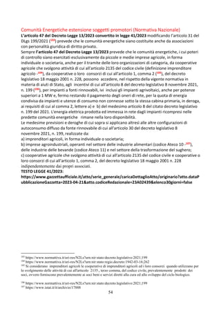 54
Comunità Energetiche estensione soggetti promotori (Normativa Nazionale)
L’articolo 47 del Decreto Legge 13/2023 convertito in legge 41/2023 modificando l’articolo 31 del
DLgs 199/2021 (103) prevede che le comunità energetiche siano costituite anche da associazioni
con personalità giuridica di diritto privato.
Sempre l’articolo 47 del Decreto Legge 13/2023 prevede che le comunità energetiche, i cui poteri
di controllo siano esercitati esclusivamente da piccole e medie imprese agricole, in forma
individuale o societaria, anche per il tramite delle loro organizzazioni di categoria, da cooperative
agricole che svolgono attività di cui all'articolo 2135 del codice civile (definizione imprenditore
agricolo -104), da cooperative o loro consorzi di cui all'articolo 1, comma 2 (105), del decreto
legislativo 18 maggio 2001 n. 228, possono accedere, nel rispetto della vigente normativa in
materia di aiuti di Stato, agli incentivi di cui all'articolo 8 del decreto legislativo 8 novembre 2021,
n. 199 (106), per impianti a fonti rinnovabili, ivi inclusi gli impianti agrivoltaici, anche per potenze
superiori a 1 MW e, fermo restando il pagamento degli oneri di rete, per la quota di energia
condivisa da impianti e utenze di consumo non connesse sotto la stessa cabina primaria, in deroga,
ai requisiti di cui al comma 2, lettere a) e b) del medesimo articolo 8 del citato decreto legislativo
n. 199 del 2021. L'energia elettrica prodotta ed immessa in rete dagli impianti ricompresi nelle
predette comunità energetiche rimane nella loro disponibilità.
Le medesime previsioni e deroghe di cui sopra si applicano altresì alle altre configurazioni di
autoconsumo diffuso da fonte rinnovabile di cui all'articolo 30 del decreto legislativo 8
novembre 2021, n. 199, realizzate da:
a) imprenditori agricoli, in forma individuale o societaria;
b) imprese agroindustriali, operanti nel settore delle industrie alimentari (codice Ateco 10 -107),
delle industrie delle bevande (codice Ateco 11) e nel settore della trasformazione del sughero;
c) cooperative agricole che svolgono attività di cui all'articolo 2135 del codice civile e cooperative o
loro consorzi di cui all'articolo 1, comma 2, del decreto legislativo 18 maggio 2001 n. 228
indipendentemente dai propri associati.
TESTO LEGGE 41/2023:
https://www.gazzettaufficiale.it/atto/serie_generale/caricaDettaglioAtto/originario?atto.dataP
ubblicazioneGazzetta=2023-04-21&atto.codiceRedazionale=23A02439&elenco30giorni=false
103
https://www.normattiva.it/uri-res/N2Ls?urn:nir:stato:decreto.legislativo:2021;199
104
https://www.normattiva.it/uri-res/N2Ls?urn:nir:stato:regio.decreto:1942-03-16;262
105
Si considerano imprenditori agricoli le cooperative di imprenditori agricoli ed i loro consorzi quando utilizzano per
lo svolgimento delle attività di cui all'articolo 2135 , terzo comma, del codice civile, prevalentemente prodotti dei
soci, ovvero forniscono prevalentemente ai soci beni e servizi diretti alla cura ed allo sviluppo del ciclo biologico.
106
https://www.normattiva.it/uri-res/N2Ls?urn:nir:stato:decreto.legislativo:2021;199
107
https://www.istat.it/it/archivio/17888
 