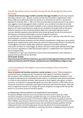 55
Impianti fotovoltaici ubicati manufatti strumentali alla attività agricola (Normativa
Nazionale)
L’articolo 49 del Decreto Legge 13/2023 convertito nella legge 41/2023 prevede che gli impianti
fotovoltaici ubicati in aree agricole, se posti al di fuori di aree protette o appartenenti a Rete
Natura 2000, previa definizione delle aree idonee di cui all'articolo 20, comma 1, del decreto
legislativo 8 novembre 2021, n. 199, e nei limiti consentiti dalle eventuali prescrizioni ove posti in
aree soggette a vincoli paesaggistici diretti o indiretti, sono considerati manufatti strumentali
all'attività agricola e sono liberamente installabili se sono realizzati direttamente da imprenditori
agricoli o da società a partecipazione congiunta con i produttori di energia elettrica alle quali é
conferita l'azienda o il ramo di azienda da parte degli stessi imprenditori agricoli ai quali é
riservata l'attività di gestione imprenditoriali salvo che per gli aspetti tecnici di funzionamento
dell'impianto e di cessione dell'energia e ricorrono le seguenti condizioni:
a) i pannelli solari sono posti sopra le piantagioni ad altezza pari o superiore a due metri dal suolo,
senza fondazioni in cemento o difficilmente amovibili;
b) le modalità realizzative prevedono una loro effettiva compatibilità e integrazione con le attività
agricole quale supporto per le piante ovvero per sistemi di irrigazione parcellizzata e di protezione
o ombreggiatura parziale o mobile delle coltivazioni sottostanti ai fini della contestuale
realizzazione di sistemi di monitoraggio, da attuare sulla base di linee guida adottate dal Consiglio
per la ricerca in agricoltura e l'analisi dell'economia agraria, in collaborazione con il Gestore dei
servizi energetici (GSE).
L'installazione é in ogni caso subordinata al previo assenso del proprietario e del coltivatore, a
qualsiasi titolo purché oneroso, del fondo.
TESTO LEGGE 41/2023:
https://www.gazzettaufficiale.it/atto/serie_generale/caricaDettaglioAtto/originario?atto.dataP
ubblicazioneGazzetta=2023-04-21&atto.codiceRedazionale=23A02439&elenco30giorni=false
I rischi occupazionali nelle Regioni a transizione energetica (Documentazione
Comunitaria)
Parere di iniziativa del Comitato economico e sociale europeo sul tema “Politica energetica e
mercato del lavoro: conseguenze per l'occupazione nelle regioni in transizione energetica”.
Nel suo parere il CESE sottolinea inoltre che i rischi ambientali (l'emergenza climatica) e i rischi
energetici (la dipendenza dai combustibili fossili) incidono in modi diversi sulle attività economiche
e su tutte le misure politiche correlate, determinando un forte impatto sulle regioni, sui settori
economici, sui lavoratori e sui gruppi demografici più vulnerabili. Pertanto, il CESE ritiene che sia
necessario concentrarsi in particolare sulle regioni interessate dalla transizione giusta, nelle quali
esiste un legame più intenso tra lo sviluppo del settore energetico e le esigenze del mercato del
lavoro e in cui saranno necessari interventi specifici.
LA TRANSIZIONE STRATEGICAMENTE PUÒ GARANTIRE PIÙ OCCUPAZIONE
Gli studi più affidabili mostrano che la riuscita della transizione verde in generale, e della
transizione energetica in particolare, potrebbe dar luogo a un aumento del PIL (alcuni studi
stimano che tale aumento sarà pari al 5,6 % entro il 2050) e dei livelli di occupazione (secondo
l'OIL e l'IRENA, i posti di lavoro creati saranno quattro volte superiori a quelli che andranno persi),
come pure della qualità dell'occupazione stessa, alla luce delle più elevate qualifiche richieste.
L'abbassamento dei costi dell'energia grazie all'aumento delle fonti di energia disponibili, in
particolare quelle rinnovabili, individuate e incentivate attraverso un'adeguata tassonomia verde
 