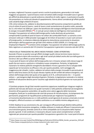 56
europea, migliorerà l'accesso a questi servizi e anche la produzione, generando in tal modo
maggiore occupazione. I posti di lavoro creati nel settore delle energie rinnovabili sono in genere
più difficili da delocalizzare e quindi andranno a beneficio di molte regioni, in particolare di quelle
che presentano un rischio più elevato di spopolamento. Vanno altresì considerati gli effetti positivi
sulla salubrità degli ambienti di lavoro.
L'OIL stima tuttavia che, sebbene la decarbonizzazione dell'economia comporterà la perdita di
circa 6 milioni di posti di lavoro, i posti di lavoro creati aumenteranno di quattro volte, passando
da 11 a 43 milioni nel 2030 per i paesi che beneficiano del sostegno dell'Agenzia internazionale per
le energie rinnovabili (IRENA) (108). In tutti gli scenari elaborati dall'Agenzia internazionale per
l'energia, l'occupazione nel settore dell'energia pulita risulta destinata ad aumentare,
compensando la perdita di posti di lavoro nei settori dei combustibili fossili. Lo scenario a zero
emissioni nette per il 2050 prevede il passaggio di 16 milioni di lavoratori a nuovi ruoli connessi
all'energia pulita. La relazione elaborata dal governo statunitense concernente la situazione
dell'energia e dell'occupazione per gli Stati Uniti relativa al 2022 (USEER, U.S. Energy and
Employment Report) (109) contiene stime analoghe: l'occupazione nel settore dell'energia pulita ha
fatto registrare un aumento del 4 % (mentre l'occupazione in generale è cresciuta solo del 2,8 %).
I RISCHI DELLA TRANSIZIONE NEL BREVE MEDIO PERIODO: COME AFFRONTARLI
Secondo il Parere se positivi sono gli effetti strategici quelli a breve termine invece stanno e
possono produrre danni alle economie e agli strati sociali più deboli anche alla luce della guerra in
Ucraina e dei suoi effetti sui prezzi dell’energia.
I nuovi posti di lavoro nel settore dell'energia pulita non si trovano sempre nello stesso luogo di
quelli che essi vanno a sostituire e richiedono nuove competenze. Pertanto, le legislazioni
nazionali e le relative politiche energetiche dovrebbero mirare a garantire che lo sviluppo delle
capacità per la transizione sia efficace e che, per quanto possibile, rechi vantaggio alla
maggioranza dei cittadini. Inoltre, sebbene nel settore delle energie rinnovabili la percentuale di
donne nella forza lavoro (32 %) sia più elevata rispetto ad altri ambiti del settore energetico, nel
settore dell'energia eolica tale quota arriva appena al 21 %, a dimostrazione che — in questo
settore — permangono degli stereotipi di genere. Pertanto, la legislazione nazionale e le relative
politiche di attuazione devono porre l'accento sugli obiettivi di parità di genere nei nuovi posti di
lavoro.
il Comitato propone che gli Stati membri esaminino opportune modalità per integrare meglio le
politiche del mercato del lavoro nei quadri normativi e nelle politiche ambientali ed energetiche
(incentivi all'occupazione sostenibile e di qualità come valore aggiunto della transizione
energetica; fondi per la condivisione dei costi dei processi di ristrutturazione, sia temporanei che
permanenti; programmi di riqualificazione professionale per migliorare l'occupabilità in
un'economia decarbonizzata ecc.) e nelle politiche sociali (garanzie di accesso universale ai servizi
energetici, offerta di accesso a un reddito sostitutivo e a un reddito minimo adeguato ecc.).
Il CESE ribadisce la sua convinzione che, per conseguire efficacemente gli obiettivi della politica
climatica e della transizione energetica, si debba utilizzare in modo più efficace il meccanismo per
una transizione giusta, tenendo conto di un ritmo compatibile con la situazione delle imprese
piccole e grandi. In tali condizioni, è necessario attuare nuove azioni complementari a livello
regionale per preservare per quanto possibile l'occupazione e garantire che i nuovi posti di lavoro
108
https://www.irena.org/-/media/Files/IRENA/Agency/Publication/2019/Jan/IRENA_Gender_perspective_2019.pdf
109
https://www.energy.gov/policy/us-energy-employment-jobs-report-useer
 