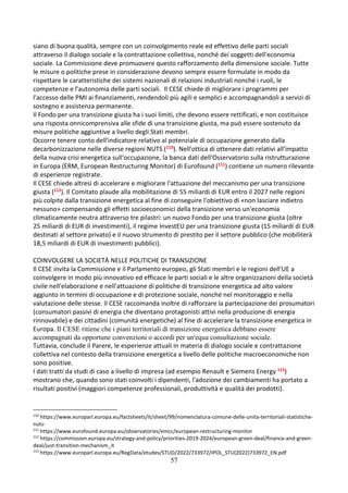 57
siano di buona qualità, sempre con un coinvolgimento reale ed effettivo delle parti sociali
attraverso il dialogo sociale e la contrattazione collettiva, nonché dei soggetti dell'economia
sociale. La Commissione deve promuovere questo rafforzamento della dimensione sociale. Tutte
le misure o politiche prese in considerazione devono sempre essere formulate in modo da
rispettare le caratteristiche dei sistemi nazionali di relazioni industriali nonché i ruoli, le
competenze e l'autonomia delle parti sociali. Il CESE chiede di migliorare i programmi per
l'accesso delle PMI ai finanziamenti, rendendoli più agili e semplici e accompagnandoli a servizi di
sostegno e assistenza permanente.
Il Fondo per una transizione giusta ha i suoi limiti, che devono essere rettificati, e non costituisce
una risposta onnicomprensiva alle sfide di una transizione giusta, ma può essere sostenuto da
misure politiche aggiuntive a livello degli Stati membri.
Occorre tenere conto dell'indicatore relativo al potenziale di occupazione generato dalla
decarbonizzazione nelle diverse regioni NUTS (110). Nell'ottica di ottenere dati relativi all'impatto
della nuova crisi energetica sull'occupazione, la banca dati dell'Osservatorio sulla ristrutturazione
in Europa (ERM, European Restructuring Monitor) di Eurofound (111) contiene un numero rilevante
di esperienze registrate.
Il CESE chiede altresì di accelerare e migliorare l'attuazione del meccanismo per una transizione
giusta (112). Il Comitato plaude alla mobilitazione di 55 miliardi di EUR entro il 2027 nelle regioni
più colpite dalla transizione energetica al fine di conseguire l'obiettivo di «non lasciare indietro
nessuno» compensando gli effetti socioeconomici della transizione verso un'economia
climaticamente neutra attraverso tre pilastri: un nuovo Fondo per una transizione giusta (oltre
25 miliardi di EUR di investimenti), il regime InvestEU per una transizione giusta (15 miliardi di EUR
destinati al settore privato) e il nuovo strumento di prestito per il settore pubblico (che mobiliterà
18,5 miliardi di EUR di investimenti pubblici).
COINVOLGERE LA SOCIETÀ NELLE POLITICHE DI TRANSIZIONE
Il CESE invita la Commissione e il Parlamento europeo, gli Stati membri e le regioni dell'UE a
coinvolgere in modo più innovativo ed efficace le parti sociali e le altre organizzazioni della società
civile nell'elaborazione e nell'attuazione di politiche di transizione energetica ad alto valore
aggiunto in termini di occupazione e di protezione sociale, nonché nel monitoraggio e nella
valutazione delle stesse. Il CESE raccomanda inoltre di rafforzare la partecipazione dei prosumatori
(consumatori passivi di energia che diventano protagonisti attivi nella produzione di energia
rinnovabile) e dei cittadini (comunità energetiche) al fine di accelerare la transizione energetica in
Europa. Il CESE ritiene che i piani territoriali di transizione energetica debbano essere
accompagnati da opportune convenzioni o accordi per un'equa consultazione sociale.
Tuttavia, conclude il Parere, le esperienze attuali in materia di dialogo sociale e contrattazione
collettiva nel contesto della transizione energetica a livello delle politiche macroeconomiche non
sono positive.
I dati tratti da studi di caso a livello di impresa (ad esempio Renault e Siemens Energy 113)
mostrano che, quando sono stati coinvolti i dipendenti, l'adozione dei cambiamenti ha portato a
risultati positivi (maggiori competenze professionali, produttività e qualità dei prodotti).
110
https://www.europarl.europa.eu/factsheets/it/sheet/99/nomenclatura-comune-delle-unita-territoriali-statistiche-
nuts-
111
https://www.eurofound.europa.eu/observatories/emcc/european-restructuring-monitor
112
https://commission.europa.eu/strategy-and-policy/priorities-2019-2024/european-green-deal/finance-and-green-
deal/just-transition-mechanism_it
113
https://www.europarl.europa.eu/RegData/etudes/STUD/2022/733972/IPOL_STU(2022)733972_EN.pdf
 