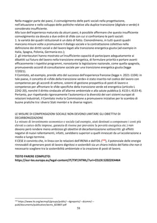 58
Nella maggior parte dei paesi, il coinvolgimento delle parti sociali nella progettazione,
nell'attuazione e nello sviluppo delle politiche relative alla duplice transizione (digitale e verde) è
considerato insufficiente.
Alla luce dell'esperienza maturata da alcuni paesi, è possibile affermare che questo insufficiente
coinvolgimento sia dovuto a due ordini di sfide con cui si confrontano le parti sociali:
1. la varietà dei quadri istituzionali è un dato di fatto. Cionondimeno, in tutti questi quadri
mancano misure volte a promuovere il dialogo sociale e la contrattazione collettiva nella
definizione dei diritti sociali e del lavoro legati alla transizione energetica giusta (ad esempio in
Italia, Spagna, Polonia, Germania ecc.);
2. gli interlocutori hanno mostrato un'insufficiente capacità di partecipare adeguatamente ai
dibattiti sul futuro del lavoro nella transizione energetica, di formulare priorità e portare avanti
efficacemente i rispettivi programmi, nonostante la legislazione nazionale, come quella spagnola,
promuovendo accordi di consultazione sociale per una transizione energetica giusta (legge
7/2021).
Il Comitato, ad esempio, prende atto del successo dell'esperienza francese (legge n. 2021-1104): in
tale paese, il concetto di «sfide della transizione verde» è stato inserito nel codice del lavoro con
competenze per gli accordi di settore, sistemi di gestione prospettica di posti di lavoro e
competenze per affrontare le sfide specifiche della transizione verde ed energetica (articolo L
2242-20), nonché il diritto sindacale all'allarme ambientale e alla salute pubblica (L 4133-L 4133-4).
Pertanto, pur rispettando rigorosamente l'autonomia e la diversità dei vari sistemi europei di
relazioni industriali, il Comitato invita la Commissione a promuovere iniziative per lo scambio di
buone pratiche tra i diversi Stati membri e le diverse regioni.
LE MISURE DI COMPENSAZIONI SOCIALE NON DEVONO LIMITARE GLI OBIETTIVI DI
DECARBONIZZAZIONE
Le misure di investimento economico e sociale (ad esempio, aiuti destinati a compensare i costi più
elevati a carico delle imprese, garanzia di risorse per prevenire la povertà energetica etc.) non
devono però rendere meno ambiziosi gli obiettivi di decarbonizzazione sottoscritti: gli effetti
negativi di nuovi rallentamenti, infatti, sarebbero superiori a quelli innescati da un'accelerazione a
medio e lungo termine.
Il CESE è convinto che, in linea con le relazioni dell'IRENA e dell'OIL (114), il potenziale delle energie
rinnovabili di generare posti di lavoro dignitosi e sostenibili sia un chiaro indizio del fatto che non è
necessario scegliere tra la sostenibilità ambientale e la creazione di posti di lavoro.
TESTO PARERE COMPLETO:
https://eur-lex.europa.eu/legal-content/IT/TXT/HTML/?uri=CELEX:52022IE4464
114
https://www.ilo.org/wcmsp5/groups/public/---dgreports/---dcomm/---
publ/documents/publication/wcms_823807.pdf
 